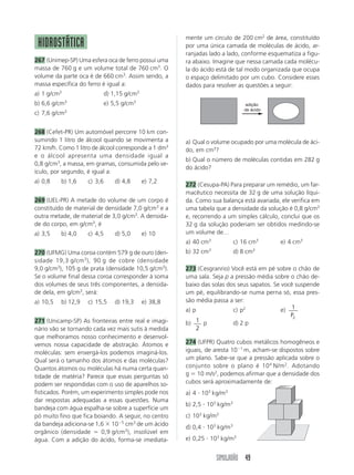 SIMULADÃO 49
HIDROSTÁTICA
267 (Unimep-SP) Uma esfera oca de ferro possui uma
massa de 760 g e um volume total de 760 cm3
. O
volume da parte oca é de 660 cm3
. Assim sendo, a
massa específica do ferro é igual a:
a) 1 g/cm3
d) 1,15 g/cm3
b) 6,6 g/cm3
e) 5,5 g/cm3
c) 7,6 g/cm3
268 (Cefet-PR) Um automóvel percorre 10 km con-
sumindo 1 litro de álcool quando se movimenta a
72 km/h. Como 1 litro de álcool corresponde a 1 dm3
e o álcool apresenta uma densidade igual a
0,8 g/cm3
, a massa, em gramas, consumida pelo ve-
ículo, por segundo, é igual a:
a) 0,8 b) 1,6 c) 3,6 d) 4,8 e) 7,2
269 (UEL-PR) A metade do volume de um corpo é
constituído de material de densidade 7,0 g/cm3
e a
outra metade, de material de 3,0 g/cm3
. A densida-
de do corpo, em g/cm3
, é
a) 3,5 b) 4,0 c) 4,5 d) 5,0 e) 10
270 (UFMG) Uma coroa contém 579 g de ouro (den-
sidade 19,3 g/cm3
), 90 g de cobre (densidade
9,0 g/cm3
), 105 g de prata (densidade 10,5 g/cm5
).
Se o volume final dessa coroa corresponder à soma
dos volumes de seus três componentes, a densida-
de dela, em g/cm3
, será:
a) 10,5 b) 12,9 c) 15,5 d) 19,3 e) 38,8
271 (Unicamp-SP) As fronteiras entre real e imagi-
nário vão se tornando cada vez mais sutis à medida
que melhoramos nosso conhecimento e desenvol-
vemos nossa capacidade de abstração. Átomos e
moléculas: sem enxergá-los podemos imaginá-los.
Qual será o tamanho dos átomos e das moléculas?
Quantos átomos ou moléculas há numa certa quan-
tidade de matéria? Parece que essas perguntas só
podem ser respondidas com o uso de aparelhos so-
fisticados. Porém, um experimento simples pode nos
dar respostas adequadas a essas questões. Numa
bandeja com água espalha-se sobre a superfície um
pó muito fino que fica boiando. A seguir, no centro
da bandeja adiciona-se 1,6 ϫ 10Ϫ5
cm3
de um ácido
orgânico (densidade ϭ 0,9 g/cm3
), insolúvel em
água. Com a adição do ácido, forma-se imediata-
mente um círculo de 200 cm2
de área, constituído
por uma única camada de moléculas de ácido, ar-
ranjadas lado a lado, conforme esquematiza a figu-
ra abaixo. Imagine que nessa camada cada molécu-
la do ácido está de tal modo organizada que ocupa
o espaço delimitado por um cubo. Considere esses
dados para resolver as questões a seguir:
a) Qual o volume ocupado por uma molécula de áci-
do, em cm3
?
b) Qual o número de moléculas contidas em 282 g
do ácido?
272 (Cesupa-PA) Para preparar um remédio, um far-
macêutico necessita de 32 g de uma solução líqui-
da. Como sua balança está avariada, ele verifica em
uma tabela que a densidade da solução é 0,8 g/cm3
e, recorrendo a um simples cálculo, conclui que os
32 g da solução poderiam ser obtidos medindo-se
um volume de…
a) 40 cm3
c) 16 cm3
e) 4 cm3
b) 32 cm3
d) 8 cm3
273 (Cesgranrio) Você está em pé sobre o chão de
uma sala. Seja p a pressão média sobre o chão de-
baixo das solas dos seus sapatos. Se você suspende
um pé, equilibrando-se numa perna só, essa pres-
são média passa a ser:
a) p c) p2
e) 1
2P
b) 1
2
p d) 2 p
274 (UFPR) Quatro cubos metálicos homogêneos e
iguais, de aresta 10Ϫ1
m, acham-se dispostos sobre
um plano. Sabe-se que a pressão aplicada sobre o
conjunto sobre o plano é 104
N/m2
. Adotando
g ϭ 10 m/s2
, podemos afirmar que a densidade dos
cubos será aproximadamente de:
a) 4 и 103
kg/m3
b) 2,5 и 103
kg/m3
c) 103
kg/m3
d) 0,4 и 103
kg/m3
e) 0,25 и 103
kg/m3
adição
de ácido
 