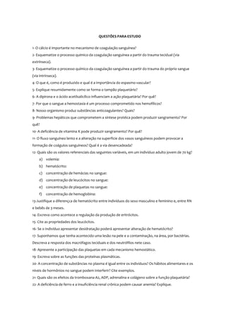 QUESTÕES PARA ESTUDO
1- O cálcio é importante no mecanismo de coagulação sanguínea?
2- Esquematize o processo químico da coagulação sanguínea a partir do trauma tecidual (via
extrínseca).
3- Esquematize o processo químico da coagulação sanguínea a partir do trauma do próprio sangue
(via intrínseca).
4- O que é, como é produzido e qual é a importância do espasmo vascular?
5- Explique resumidamente como se forma o tampão plaquetário?
6- A dipirona e o ácido acetilsalicílico influenciam a ação plaquetária? Por quê?
7- Por que o sangue a hemostasia é um processo comprometido nos hemofílicos?
8- Nosso organismo produz substâncias anticoagulantes? Quais?
9- Problemas hepáticos que comprometem a síntese protéica podem produzir sangramento? Por
quê?
10- A deficiência de vitamina K pode produzir sangramento? Por quê?
11- O fluxo sanguíneo lento e a alteração na superfície dos vasos sanguíneos podem provocar a
formação de coágulos sanguíneos? Qual é a via desencadeada?
12- Quais são os valores referenciais das seguintes variáveis, em um indivíduo adulto jovem de 70 kg?
a) volemia:
b) hematócrito:
c) concentração de hemácias no sangue:
d) concentração de leucócitos no sangue:
e) concentração de plaquetas no sangue:
f) concentração de hemoglobina:
13-Justifique a diferençca de hematócrito entre indivíduos do sexo masculino e feminino e, entre RN
e bebês de 3 meses.
14- Escreva como acontece a regulação da produção de eritrócitos.
15- Cite as propriedades dos leucócitos.
16- Se o indivíduo apresentar desidratação poderá apresentar alteração de hematócrito?
17- Suponhamos que tenha acontecido uma lesão na pele e a contaminação, na área, por bactérias.
Descreva a resposta dos macrófagos teciduais e dos neutrófilos nete caso.
18- Apresente a participação das plaquetas em cada mecanismo hemostático.
19- Escreva sobre as funções das proteínas plasmáticas.
20- A concentração de substâncias no plasma é igual entre os indivíduos? Os hábitos alimentares e os
níveis de hormônios no sangue podem interferir? Cite exemplos.
21- Quais são os efeitos da tromboxana A2, ADP, adrenalina e colágeno sobre a função plaquetária?
22- A deficiência de ferro e a insuficiência renal crônica podem causar anemia? Explique.
 