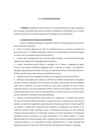 AULA: SISTEMA RESPIRATÓRIO
1. FUNÇÕES: captação de O2 da atmosfera e fornecimento deste gás ao sangue, remoção do
CO2 do sangue e eliminação deste gás na atmosfera, participação na manutenção do pH, funções
bioquímicas (exemplo: conversão de angiotensina I em angiotensina II), fonação, etc.
2. SEGMENTOS DO APARELHO RESPIRATÓRIO
Durante a inspiração e expiração, o ar passa por diversos e diferentes segmentos que fazem
parte do aparelho respiratório:
• Nariz: é o primeiro segmento por onde, de preferência, passa o ar durante a inspiração. Ao
passar pelo nariz, o ar é filtrado, umidificado e aquecido. Na impossibilidade eventual da passagem
do ar pelo nariz, tal passagem pode acontecer pela boca.
• Faringe: após a passagem pelo nariz, antes de atingir a laringe, o ar deve passar pela faringe,
segmento que também serve de passagem para os alimentos.
• Laringe: normalmente permite apenas a passagem de ar. Durante a deglutição de algum
alimento, uma pequena membrana (epigloge) obstrui a abertura da laringe, o que dificulta a
passagem fragmentos, que não sejam ar, para as vias respiratórias inferiores. Na laringe localizam-se
também as cordas vocais, responsáveis para produção de nossa voz.
• Traquéia: pequeno tubo cartilaginoso que liga as vias respiratórias superiores às inferiores.
• Brônquios e bronquíolos: são numerosos e ramificam-se também numerosamente, como galhos
de árvore. Permitem a passagem do ar em direção aos alvéolos. Os bronquíolos são mais delgados,
estão entre os brônquios e os sacos alveolares, de onde saem os alvéolos. Por toda a mucosa
respiratória, desde o nariz até os bronquíolos, existem numerosas células ciliadas, com cílios móveis,
e grande produção de muco. Tudo isso ajuda bastante na constante limpeza do ar que flui através
das vias respiratórias. A adrenalina causa broncodilatação.
• Alvéolos: os alvéolos apresentam certa tendência ao colabamento. Tal colabamento somente
não ocorre normalmente devido à pressão mais negativa presente no espaço pleural, o que força os
pulmões a se manterem expandidos e, pela presença do surfactante, que diminui a tensão superficial
nos alvéolos. O grande fator responsável pela tendência de colabamento dos alvéolos é um
fenômeno chamado tensão superficial, a qual é minimizada pela presença de uma substância
chamada surfactante pulmonar. O surfactante pulmonar é formado basicamente de fosfolipídeos
(dipalmitoil lecitina), sintetizado nas células pneumócitos II do epitélio alveolar. O cortisol
(glicocorticóide) tem efeito estimulador sobre a produção de surfactante. A grande importância do
surfactante pulmonar é sua capacidade de reduzir significativamente a tensão superficial dos
líquidos que revestem o interior dos alvéolos e demais vias respiratórias, facilitando a respiração.
 