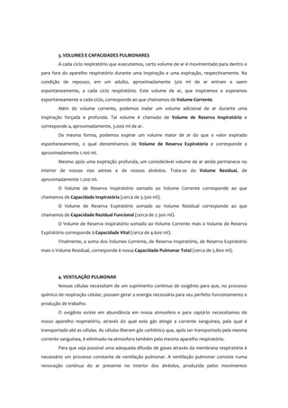 3. VOLUMES E CAPACIDADES PULMONARES
A cada ciclo respiratório que executamos, certo volume de ar é movimentado para dentro e
para fora do aparelho respiratório durante uma inspiração e uma expiração, respectivamente. Na
condição de repouso, em um adulto, aproximadamente 500 ml de ar entram e saem
espontaneamente, a cada ciclo respiratório. Este volume de ar, que inspiramos e expiramos
espontaneamente a cada ciclo, corresponde ao que chamamos de Volume Corrente.
Além do volume corrente, podemos inalar um volume adicional de ar durante uma
inspiração forçada e profunda. Tal volume é chamado de Volume de Reserva Inspiratório e
corresponde a, aproximadamente, 3.000 ml de ar.
Da mesma forma, podemos expirar um volume maior de ar do que o valor expirado
espontaneamente, o qual denominamos de Volume de Reserva Expiratório e corresponde a
aproximadamente 1.100 ml.
Mesmo após uma expiração profunda, um considerável volume de ar ainda permanece no
interior de nossas vias aéreas e de nossos alvéolos. Trata-se do Volume Residual, de
aproximadamente 1.200 ml.
O Volume de Reserva Inspiratório somado ao Volume Corrente corresponde ao que
chamamos de Capacidade Inspiratória (cerca de 3.500 ml).
O Volume de Reserva Expiratório somado ao Volume Residual corresponde ao que
chamamos de Capacidade Residual Funcional (cerca de 2.300 ml).
O Volume de Reserva Inspiratório somado ao Volume Corrente mais o Volume de Reserva
Expiratório corresponde à Capacidade Vital (cerca de 4.600 ml).
Finalmente, a soma dos Volumes Corrente, de Reserva Inspiratório, de Reserva Expiratório
mais o Volume Residual, corresponde à nossa Capacidade Pulmonar Total (cerca de 5.800 ml).
4. VENTILAÇÃO PULMONAR
Nossas células necessitam de um suprimento contínuo de oxigênio para que, no processo
químico de respiração celular, possam gerar a energia necessária para seu perfeito funcionamento e
produção de trabalho.
O oxigênio existe em abundância em nossa atmosfera e para captá-lo necessitamos de
nosso aparelho respiratório, através do qual este gás atinge a corrente sanguínea, pela qual é
transportado até as células. As células liberam gás carbônico que, após ser transportado pela mesma
corrente sanguínea, é eliminado na atmosfera também pelo mesmo aparelho respiratório.
Para que seja possível uma adequada difusão de gases através da membrana respiratória é
necessário um processo constante de ventilação pulmonar. A ventilação pulmonar consiste numa
renovação contínua do ar presente no interior dos alvéolos, produzida pelos movimentos
 