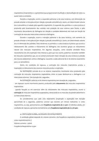 respiratórios (inspiratórios e expiratórios) que proporcionam insuflação e desinsuflação de todos ou
quase todos os alvéolos.
Durante a inspiração, ocorre a expansão pulmonar e da caixa torácica, com diminuição da
pressão alveolar e intra-pleural (em relação a pressão atmosférica) e assim, um determinado volume
de ar atmosférico é inalado pelo aparelho respiratório. A expansão dos pulmões e a caixa torácica é
produzida pelo levantamento das costelas com projeção do osso esterno para frente, e pelo
movimento descendente do diafragma em direção a cavidade abdominal; isto tudo em função da
contração de músculos intercostais externos e diafragma.
Durante a expiração, ocorre a retração pulmonar e da caixa torácica, com aumento da
pressão alveolar e intra-pleural (em relação a pressão atmosférica) e assim, um determinado volume
de ar é eliminada dos pulmões. Para retrairmos os pulmões e a caixa torácica é preciso que ocorra o
rebaixamento das costelas e relaxamento do diafragma; isto acontece graças ao relaxamento
natural dos músculos inspiratórios. Em algumas situações, como durante atividade física,
necessitamos de uma expiração mais intensa e, para que isso ocorra, podemos necessitar também
de músculos expiratórios que, ao se contrair promovem maior retração da caixa torácica e pressão
das vísceras abdominais contra o diafragma, causando a saída adicional de ar do sistema respiratório
para o ar atmosférico.
Assim, em condições de repouso, a contração dos músculos inspiratórios produz a
inspiração e o relaxamento dos mesmos músculos produz a expiração.
Na INSPIRAÇÃO: entrada do ar no sistema respiratório; movimento ativo produzido pela
contração de músculos respiratórios inspiratórios, entre os quais destacam-se o diafragma e os
intercostais externos. Tem duração de 2 segundos.
Na EXPIRAÇÃO: saída do ar do sistema respiratório; tem duração de 3 segundos.
- em repouso: ocorre movimento passivo, produzido pelo relaxamento dos músculos respiratórios
inspiratórios;
- quando forçada ou em exercício: além do relaxamento dos músculos inspiratórios, ocorre a
contração de músculos respiratórios expiratórios, destacando-se os músculos da parede abdominal e
os intercostais internos.
Se considerarmos que cada ciclo respiratório (inspiração e expiração) tem duração
aproximada de 5 segundos, podemos concluir que durante um minuto realizamos 12 ciclos
respiratórios, ou seja, apresentamos uma freqüência respiratória de 12 cpm. O indivíduo adulto, em
condições de repouso, apresenta normalmente uma freqüência respiratória de 12 a 18 cpm.
4.1 VENTILAÇÃO GLOBAL, ALVEOLAR E DO ESPAÇO MORTO
A ventilação global depende do volume corrente e da freqüência respiratória (números de
ciclos respiratórios/min.)
Volume corrente = 500ml
Freqüência Respiratória=12cpm
 