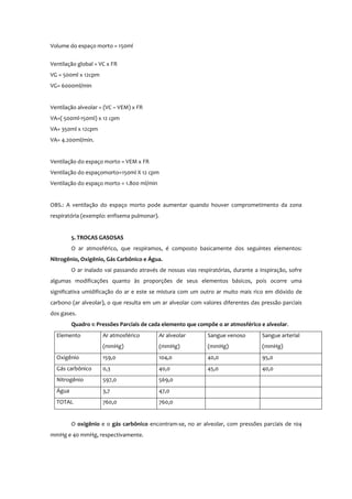 Volume do espaço morto = 150ml
Ventilação global = VC x FR
VG = 500ml x 12cpm
VG= 6000ml/min
Ventilação alveolar = (VC – VEM) x FR
VA=( 500ml-150ml) x 12 cpm
VA= 350ml x 12cpm
VA= 4.200ml/min.
Ventilação do espaço morto = VEM x FR
Ventilação do espaçomorto=150ml X 12 cpm
Ventilação do espaço morto = 1.800 ml/min
OBS.: A ventilação do espaço morto pode aumentar quando houver comprometimento da zona
respiratória (exemplo: enfisema pulmonar).
5. TROCAS GASOSAS
O ar atmosférico, que respiramos, é composto basicamente dos seguintes elementos:
Nitrogênio, Oxigênio, Gás Carbônico e Água.
O ar inalado vai passando através de nossas vias respiratórias, durante a inspiração, sofre
algumas modificações quanto às proporções de seus elementos básicos, pois ocorre uma
significativa umidificação do ar e este se mistura com um outro ar muito mais rico em dióxido de
carbono (ar alveolar), o que resulta em um ar alveolar com valores diferentes das pressão parciais
dos gases.
Quadro 1: Pressões Parciais de cada elemento que compõe o ar atmosférico e alveolar.
Elemento Ar atmosférico
(mmHg)
Ar alveolar
(mmHg)
Sangue venoso
(mmHg)
Sangue arterial
(mmHg)
Oxigênio 159,0 104,0 40,0 95,0
Gás carbônico 0,3 40,0 45,0 40,0
Nitrogênio 597,0 569,0
Água 3,7 47,0
TOTAL 760,0 760,0
O oxigênio e o gás carbônico encontram-se, no ar alveolar, com pressões parciais de 104
mmHg e 40 mmHg, respectivamente.
 