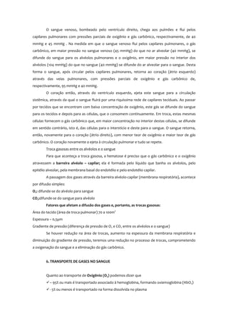 O sangue venoso, bombeado pelo ventrículo direito, chega aos pulmões e flui pelos
capilares pulmonares com pressões parciais de oxigênio e gás carbônico, respectivamente, de 40
mmHg e 45 mmHg . Na medida em que o sangue venoso flui pelos capilares pulmonares, o gás
carbônico, em maior pressão no sangue venoso (45 mmHg) do que no ar alveolar (40 mmHg), se
difunde do sangue para os alvéolos pulmonares e o oxigênio, em maior pressão no interior dos
alvéolos (104 mmHg) do que no sangue (40 mmHg) se difunde do ar alveolar para o sangue. Desta
forma o sangue, após circular pelos capilares pulmonares, retorna ao coração (átrio esquerdo)
através das veias pulmonares, com pressões parciais de oxigênio e gás carbônico de,
respectivamente, 95 mmHg e 40 mmHg.
O coração então, através do ventrículo esquerdo, ejeta este sangue para a circulação
sistêmica, através da qual o sangue fluirá por uma riquíssima rede de capilares teciduais. Ao passar
por tecidos que se encontram com baixa concentração de oxigênio, este gás se difunde do sangue
para os tecidos e depois para as células, que o consomem continuamente. Em troca, estas mesmas
células fornecem o gás carbônico que, em maior concentração no interior destas células, se difunde
em sentido contrário, isto é, das células para o interstício e deste para o sangue. O sangue retorna,
então, novamente para o coração (átrio direito), com menor teor de oxigênio e maior teor de gás
carbônico. O coração novamente o ejeta à circulação pulmonar e tudo se repete.
Troca gasosas entre os alvéolos e o sangue
Para que aconteça a troca gasosa, a hematose é preciso que o gás carbônico e o oxigênio
atravessem a barreira alvéolo – capilar; ela é formada pelo líquido que banha os alvéolos, pelo
epitélio alveolar, pela membrana basal do endotélio e pelo endotélio capilar.
A passagem dos gases através da barreira alvéolo-capilar (membrana respiratória), acontece
por difusão simples:
O2: difunde-se do alvéolo para sangue
CO2:difunde-se do sangue para alvéolo
Fatores que afetam a difusão dos gases e, portanto, as trocas gasosas:
Área do tecido (área de troca pulmonar) 70 a 100m2
Espessura – 0,5µm
Gradiente de pressão (diferença de pressão de O2 e CO2 entre os alvéolos e o sangue)
Se houver redução na área de trocas, aumento na espessura da membrana respiratória e
diminuição do gradiente de pressão, teremos uma redução no processo de trocas, comprometendo
a oxigenação do sangue e a eliminação do gás carbônico.
6. TRANSPORTE DE GASES NO SANGUE
Quanto ao transporte de Oxigênio (O2) podemos dizer que
– 95% ou mais é transportado associado à hemoglobina, formando oxiemoglobina (HbO2)
- 5% ou menos é transportado na forma dissolvida no plasma
 