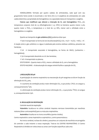 HEMOGLOBINA: formada por quatro cadeias de aminoácidos, cada qual com seu
grupamento heme (onde é encontrado o íon ferro (Fe++). A seqüência de aminoácidos em cada
cadeia determina a propriedade da hemoglobina e na capacidade desta em transportar o oxigênio.
Fatores que modificam que alteram a interação do O2 com hemoglobina: PCO2, pH,
temperatura corporal, nível de 2,3 difosfoglicerato ( 2,3- DPG) na hemácia: quanto menor o pH,
quanto maior a PCO2, a temperatura e o nível de 2,3 DPG, menor será a afinidade entre a
hemoglobina e o oxigênio.
Quanto ao transporte de gás carbônico (CO2) podemos dizer que:
63% é transportado na forma de íons bicarbonato(HCO3): CO2 + H2Oս H2CO3սHCO3
-
+ H+
.
A reação entre o gás carbônico e a água é catalizada pela enzima anidrase carbônica, presente nas
hemácias;
21% é transportado associado à hemoglobina, na forma de HbCO2 (carbamino –
hemoglobina);
5% é transportado dissolvido no LIC das hemácias;
10% é transportado no plasma;
EFEITO BOHR – Quanto maior a PCO2, menor a afinidade do O2 com a hemoglobina
EFEITO HALDANE – A dessaturação do sangue arterial facilita a captação de CO2
7.REGULAÇÃO DO pH
A participação do sistema respiratório na manutenção do pH sanguínea se dá em função da
eliminação do CO2, pois,
o aumento da ventilação produz maior eliminação CO2, o que produz ↓PCO2 no sangue e,
consequentemente ↑pH;
a diminuição da ventilação produz menor eliminação CO2 , o que produz ↑PCO2 no sangue
e, consequentemente ↓pH.
8. REGULAÇÃO DA RESPIRAÇÃO
Controle neural da respiração:
Voluntário: localiza-se no córtex cerebral: impulsos nervosos transmitidos por neurônios
motores (feixe corticoespinhal) para os músculos respiratórios
Automático: localiza-se no tronco encefálico (ponte e bulbo).
Centro respiratório: zonas inspiratória e expiratória e, centro pneumotáxico.
No tronco cerebral, na base do cérebro, possuímos um conjunto de neurônios encarregados
de controlar a cada instante a nossa respiração. Trata-se do CENTRO RESPIRATÓRIO. O Centro
Respiratório é dividido em várias áreas ou zonas com funções específicas cada uma:
 
