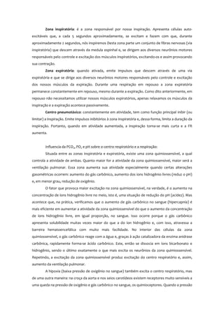 Zona inspiratória: é a zona responsável por nossa inspiração. Apresenta células auto-
excitáveis que, a cada 5 segundos aproximadamente, se excitam e fazem com que, durante
aproximadamente 2 segundos, nós inspiremos Desta zona parte um conjunto de fibras nervosas (via
inspiratória) que descem através da medula espinhal e, se dirigem aos diversos neurônios motores
responsáveis pelo controle e excitação dos músculos inspiratórios, excitando-os e assim provocando
sua contração.
Zona expiratória: quando ativada, emite impulsos que descem através de uma via
expiratória e que se dirige aos diversos neurônios motores responsáveis pelo controle e excitação
dos nossos músculos da expiração. Durante uma respiração em repouso a zona expiratória
permanece constantemente em repouso, mesmo durante a expiração. Como dito anteriormente, em
repouso não necessitamos utilizar nossos músculos expiratórios, apenas relaxamos os músculos da
inspiração e a expiração acontece passivamente.
Centro pneumotáxico: constantemente em atividade, tem como função principal inibir (ou
limitar) a inspiração. Emite impulsos inibitórios à zona inspiratória e, dessa forma, limita a duração da
inspiração. Portanto, quando em atividade aumentada, a inspiração torna-se mais curta e a FR
aumenta.
Influencia da PCO2, PO2 e pH sobre o centro respiratório e a respiração:
Situada entre as zonas inspiratória e expiratória, existe uma zona quimiossensível, a qual
controla a atividade de ambas. Quanto maior for a atividade da zona quimiossensível, maior será a
ventilação pulmonar. Essa zona aumenta sua atividade especialmente quando certas alterações
gasométricas ocorrem: aumento do gás carbônico, aumento dos íons hidrogênio livres (reduz o pH)
e, em menor grau, redução de oxigênio.
O fator que provoca maior excitação na zona quimiossensível, na verdade, é o aumento na
concentração de íons hidrogênio livre no meio, isto é, uma situação de redução do pH (acidez). Mas
acontece que, na prática, verificamos que o aumento de gás carbônico no sangue (hipercapnia) é
mais eficiente em aumentar a atividade da zona quimiossensível do que o aumento da concentração
de íons hidrogênio livre, em igual proporção, no sangue. Isso ocorre porque o gás carbônico
apresenta solubilidade muitas vezes maior do que a do íon hidrogênio e, com isso, atravessa a
barreira hematoencefálica com muito mais facilidade. No interior das células da zona
quimiossensível, o gás carbônico reage com a água e, graças à ação catalizadora da enzima anidrase
carbônica, rapidamente forma-se ácido carbônico. Este, então se dissocia em íons bicarbonato e
hidrogênio, sendo o último exatamente o que mais excita os neurônios da zona quimiossensível.
Repetindo, a excitação da zona quimiossensível produz excitação do centro respiratório e, assim,
aumento da ventilação pulmonar.
A hipoxia (baixa pressão de oxigênio no sangue) também excita o centro respiratório, mas
de uma outra maneira: na croça da aorta e nos seios carotídeos existem receptores muito sensíveis a
uma queda na pressão de oxigênio e gás carbônico no sangue, os quimioceptores. Quando a pressão
 