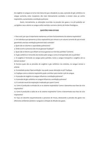 de oxigênio no sangue se torna mais baixa do que a desejável, ou seja, a pressão de gás carbônico no
sangue aumenta, estes receptores são mais intensamente excitados e enviam sinas ao centro
respiratório, aumentando a ventilação pulmonar.
Assim, normalmente, as alterações ocorridas na pressão dos gases e no pH poderão ser
corrigidas e seus valores no sangue serão mantidos normais e dentro de limites fisiológicos.
QUESTÕES PARA ESTUDO
1- Para você, por que é importante mantermos um bom funcionamento do sistema respiratório?
2- Um indivíduo que apresenta 9 ciclos respiratórios por minuto e um volume corrente de 300 ml está
garantindo uma boa ventilação pulmonal total e alveolar?
3- Quais são os volumes e capacidades pulmonares?
4- Onde ocorre o processo das trocas gasosas? Explique-º
5- Quais são os fatores que afetam as trocas gasosas ao nível dos pulmões? Comente.
6- O gás carbônico é removido dos tecidos pelo sangue. Como é transportado até os pulmões?
7- O oxigênio é fornecido ao sangue pelos pulmões. Como o sangue transporta o oxigênio até os
demais tecidos?
8- Escreva quais são as pressões de oxigênio e gás carbônico nos alvéolos, no sangue venoso e
arterial.
9- A ansiedade produz hiperventilação. Isso pode causar alteração no pH? Explique.
10- Explique como o sistema respiratório pode contribuir para manter o pH do sangue.
11- A pressão de oxigênio no sangue influencia a ventilação pulmonar?
12- A pressão de gás carbônico no sangue influencia a ventilação pulmonar?
13- O controle neural da respiração é realizado por quem? Como/
14- Como é produzida a entrada de ar no sistema respiratório? Como é denomina essa fase do ciclo
respiratório?
15- Como é produzida a saída de ar do sistema respiratório? Como é denominada essa fase do ciclo
respiratório?
16- Faça um desenho esquematizando o processo de trocas, destacando a pressão dos gases nos
diferentes ambientes (alvéolo e sangue) e a direção da difusão dos gases.
 