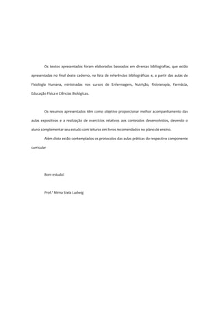 Os textos apresentados foram elaborados baseados em diversas bibliografias, que estão
apresentadas no final deste caderno, na lista de referências bibliográficas e, a partir das aulas de
Fisiologia Humana, ministradas nos cursos de Enfermagem, Nutrição, Fisioterapia, Farmácia,
Educação Física e Ciências Biológicas.
Os resumos apresentados têm como objetivo proporcionar melhor acompanhamento das
aulas expositivas e a realização de exercícios relativos aos conteúdos desenvolvidos, devendo o
aluno complementar seu estudo com leituras em livros recomendados no plano de ensino.
Além disto estão contemplados os protocolos das aulas práticas do respectivo componente
curricular
Bom estudo!
Prof.ª Mirna Stela Ludwig
 