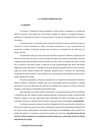 Aula: SISTEMA CARDIOVASCULAR
1- O CORAÇÃO
O coração é composto de quatro cavidades, os átrios direito e esquerdo e os ventrículos
direito e esquerdo. Este órgão tem como função a ejeção de sangue na circulação pulmonar e
sistêmica e é responsável por gerar a força que produz o movimento do sangue através do sistema
circulatório.
As paredes atriais e ventriculares são constituídas de fibras musculares estriadas, as quais se
contraem de forma semelhante as fibras musculares esqueléticas, ou seja, encurtamento dos
sarcômeros (unidades contráteis), causado pelo mecanismo de deslizamento dos filamentos de
actina e miosina.
O potencial de ação, que causa a excitação das fibras musculares cardíacas, é produzido pela
abertura de dois tipos de canais, os canais de sódio e de cálcio (mais lentos); nestas fibras, portanto,
a despolarização é produzida pelo influxo de sódio e de cálcio. Assim, na ausência de sódio o coração
não é excitável e não bate, porque o potencial de ação (despolarização) das fibras miocárdicas
depende do sódio extracelular. A retirada do cálcio do líquido extracelular diminui a força contrátil e
acaba por causar parada cardíaca (em diástole), enquanto que, o aumento da concentração
extracelular de cálcio aumenta a força contrátil mas, concentração muito elevada de cálcio provoca
parada cardíaca (em sístole).
O excesso de potássio no líquido extracelular faz o coração ficar extremamente dilatado e
flácido e lentifica a frequência cardíaca, pois uma concentração elevada de potássio no líquido
extracelular causa uma diminuição do potencial de membrana em repouso nas fibras musculares
cardíacas, o que diminui a intensidade do potencial de ação
Além das fibras musculares atriais e ventriculares, o coração apresenta as fibras excitatórias
e condutoras, que são capazes de gerar espontaneamente os potencias de ação ou denominados
impulsos cardíacos, que são responsáveis pela estimulação das fibras musculares dos átrios e
ventrículos. Portanto, o coração é auto-excitável, ou seja, apresenta a propriedade de automatismo.
As células musculares cardíacas encontram-se ligadas em série umas às outras formando um
sincício de maneira que, quando uma delas é estimulada o potencial de ação espalha-se/dissemina-se
por todas as outras, estimulando-as. O coração é constituído por dois sincícios: o atrial, que forma as
paredes dos átrios e, o ventricular, que forma as paredes dos ventrículos. Os potenciais de ação do
músculo cardíaco só podem ser conduzidos do sincício atrial para o ventricular através do sistema
especializado do coração.
1.1 Excitação rítmica do coração:
 