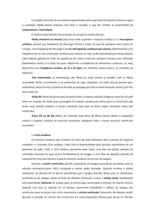 O coração é provido de um sistema especializado para a geração de impulsos rítmicos e para
a condução rápida desses impulsos por todo o coração, o que lhe confere as propriedade de
automatismo e ritmicidade.
O sistema especializado de excitação do coração é constituído por:
-Nodo sinoatrial ou sinusal (SA): local onde é gerado o impulso cardíaco. É o marcapasso
cardíaco, porque sua freqüência de descarga rítmica é maior do que de qualquer outra parte do
coração. Sua freqüência de descarga é de 70 a 80 impulsos cardíacos por minuto, determinando uma
freqüência de 70 a 80 contrações cardíacas por minuto, ou seja, 70-80 batimentos por minuto (bpm).
Cada impulso gerado no nodo SA espalha-se por todo o músculo cardíaco e produz sua contração
(batimento). Assim, é o nodo SA quem determina a freqüência de batimentos cardíacos, ou seja,
determina uma freqüência cardíaca de 70 a 80 bpm (no indivíduo adulto jovem, na condição de
repouso).
-Vias internodais: as terminações das fibras do nodo sinusal se fundem com as fibras
musculares atriais circundantes e os potenciais de ação originados no nodo sinusal passam para
essas fibras. Dessa forma, o potencial de ação se propaga por toda a massa muscular atrial e, por fim,
até o nodo AV.
-Nodo AV: antes de passar para os ventrículos, o impulso cardíaco chega ao nodo AV, no qual
sofre um retardo, de modo que a passagem do impulso cardíaco dos átrios para os ventrículos seja
lenta; esse retardo propicia o tempo suficiente para que os átrios sejam excitados antes dos
ventrículos.
-Feixe AV ou de His (fibras de Purkinje): esse feixe de fibras (ramos direito e esquerdo)
conduz o impulso cardíaco ao músculo ventricular, atingindo toda a massa muscular ventricular
excitando-ª
1.2 Ciclo cardíaco:
Os eventos cardíacos que ocorrem do início de cada batimento até o começo do seguinte
compõem o chamado ciclo cardíaco. Cada ciclo é desencadeado pela geração espontânea de um
potencial de ação. Todo o ciclo cardíaco apresenta duas fases: uma fase de sístole, período de
contração muscular no qual ocorre bombeamento de sangue e uma fase de diástole, período de
relaxamento muscular durante o qual as câmaras cardíacas se enchem de sangue.
Durante a sístole ventricular, grande quantidade de sangue acumula-se nos átrios, pois as
válvulas atrioventriculares (AV), tricúspide e mitral, estão fechadas. Quando termina a sístole
ventricular, as válvulas AV se abrem permitindo que o sangue flua dos átrios para os ventrículos,
enchendo-os de sangue. Antes do final da diástole ventricular ocorre a sístole atrial, bombeando
uma quantidade adicional de sangue para os ventrículos, aumentado a pressão no interior destes,
fazendo com que as válvulas AV se fechem novamente impedindo o refluxo de sangue dos
ventrículos para os átrios; tem início novamente a sístole ventricular (momento de diástole atrial).
Quando a pressão no interior dos ventrículos for suficientemente intensa para forçar as válvulas
 