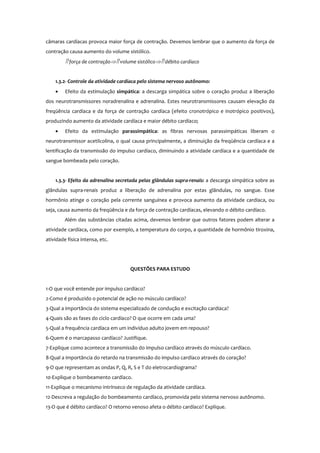 câmaras cardíacas provoca maior força de contração. Devemos lembrar que o aumento da força de
contração causa aumento do volume sistólico.
⇑ força de contração⇒⇑ volume sistólico⇒⇑ débito cardíaco
1.3.2- Controle da atividade cardíaca pelo sistema nervoso autônomo:
• Efeito da estimulação simpática: a descarga simpática sobre o coração produz a liberação
dos neurotransmissores noradrenalina e adrenalina. Estes neurotransmissores causam elevação da
freqüência cardíaca e da força de contração cardíaca (efeito cronotrópico e inotrópico positivos),
produzindo aumento da atividade cardíaca e maior débito cardíaco;
• Efeito da estimulação parassimpática: as fibras nervosas parassimpáticas liberam o
neurotransmissor acetilcolina, o qual causa principalmente, a diminuição da freqüência cardíaca e a
lentificação da transmissão do impulso cardíaco, diminuindo a atividade cardíaca e a quantidade de
sangue bombeada pelo coração.
1.3.3- Efeito da adrenalina secretada pelas glândulas supra-renais: a descarga simpática sobre as
glândulas supra-renais produz a liberação de adrenalina por estas glândulas, no sangue. Esse
hormônio atinge o coração pela corrente sanguínea e provoca aumento da atividade cardíaca, ou
seja, causa aumento da freqüência e da força de contração cardíacas, elevando o débito cardíaco.
Além das substâncias citadas acima, devemos lembrar que outros fatores podem alterar a
atividade cardíaca, como por exemplo, a temperatura do corpo, a quantidade de hormônio tiroxina,
atividade física intensa, etc.
QUESTÕES PARA ESTUDO
1-O que você entende por impulso cardíaco?
2-Como é produzido o potencial de ação no músculo cardíaco?
3-Qual a importância do sistema especializado de condução e excitação cardíaca?
4-Quais são as fases do ciclo cardíaco? O que ocorre em cada uma?
5-Qual a frequência cardíaca em um indivíduo adulto jovem em repouso?
6-Quem é o marcapasso cardíaco? Justifique.
7-Explique como acontece a transmissão do impulso cardíaco através do músculo cardíaco.
8-Qual a importância do retardo na transmissão do impulso cardíaco através do coração?
9-O que representam as ondas P, Q, R, S e T do eletrocardiograma?
10-Explique o bombeamento cardíaco.
11-Explique o mecanismo intrínseco de regulação da atividade cardíaca.
12-Descreva a regulação do bombeamento cardíaco, promovida pelo sistema nervoso autônomo.
13-O que é débito cardíaco? O retorno venoso afeta o débito cardíaco? Explique.
 