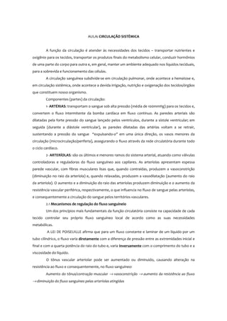 AULA: CIRCULAÇÃO SISTÊMICA
A função da circulação é atender às necessidades dos tecidos – transportar nutrientes e
oxigênio para os tecidos, transportar os produtos finais do metabolismo celular, conduzir hormônios
de uma parte do corpo para outra e, em geral, manter um ambiente adequado nos líquidos teciduais,
para a sobrevida e funcionamento das células.
A circulação sanguínea subdivide-se em circulação pulmonar, onde acontece a hematose e,
em circulação sistêmica, onde acontece a devida irrigação, nutrição e oxigenação dos tecidos/órgãos
que constituem nosso organismo.
Componentes (partes) da circulação:
1- ARTÉRIAS: transportam o sangue sob alta pressão (média de 100mmHg) para os tecidos e,
convertem o fluxo intermitente da bomba cardíaca em fluxo contínuo. As paredes arteriais são
dilatadas pela forte pressão do sangue lançado pelos ventrículos, durante a sístole ventricular; em
seguida (durante a diástole ventricular), as paredes dilatadas das artérias voltam a se retrair,
sustentando a pressão do sangue “expulsando-o” em uma única direção, os vasos menores da
circulação (microcirculação/periferia), assegurando o fluxo através da rede circulatória durante todo
o ciclo cardíaco.
2- ARTERÍOLAS: são os últimos e menores ramos do sistema arterial, atuando como válvulas
controladoras e reguladoras do fluxo sanguíneo aos capilares. As arteríolas apresentam espessa
parede vascular, com fibras musculares lisas que, quando contraídas, produzem a vasoconstrição
(diminuição no raio da arteríola) e, quando relaxadas, produzem a vasodilatação (aumento do raio
da arteríola). O aumento e a diminuição do raio das arteríolas produzem diminuição e o aumento da
resistência vascular periférica, respectivamente, o que influencia no fluxo de sangue pelas arteríolas,
e consequentemente a circulação do sangue pelos territórios vasculares.
2.1 Mecanismos de regulação do fluxo sanguíneio
Um dos princípios mais fundamentais da função circulatória consiste na capacidade de cada
tecido controlar seu próprio fluxo sanguíneo local de acordo como as suas necessidades
metabólicas.
A LEI DE POISEUILLE afirma que para um fluxo constante e laminar de um líquido por um
tubo cilíndrico, o fluxo varia diretamente com a diferença de pressão entre as extremidades inicial e
final e com a quarta potência do raio do tubo e, varia inversamente com o comprimento do tubo e a
viscosidade do líquido.
O tônus vascular arteriolar pode ser aumentado ou diminuido, causando alteração na
resistência ao fluxo e consequentemente, no fluxo sanguíneo:
Aumento do tônus/contração muscular → vasoconstrição → aumento da resistência ao fluxo
→ diminuição do fluxo sanguíneo pelas arteríolas atingidas
 