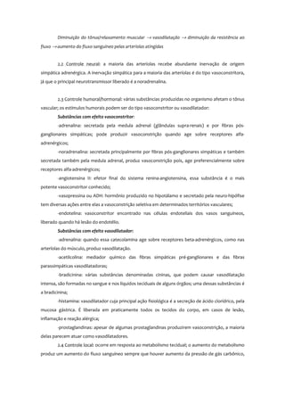 Diminuição do tônus/relaxamento muscular → vasodilatação → diminuição da resistência ao
fluxo → aumento do fluxo sanguíneo pelas arteríolas atingidas
2.2 Controle neural: a maioria das arteríolas recebe abundante inervação de origem
simpática adrenérgica. A inervação simpática para a maioria das arteríolas é do tipo vasoconstritora,
já que o principal neurotransmissor liberado é a noradrenalina.
2.3 Controle humoral/hormonal: várias substâncias produzidas no organismo afetam o tônus
vascular; os estímulos humorais podem ser do tipo vasoconstritor ou vasodilatador:
Substâncias com efeito vasoconstritor:
-adrenalina: secretada pela medula adrenal (glândulas supra-renais) e por fibras pós-
ganglionares simpáticas; pode produzir vasoconstrição quando age sobre receptores alfa-
adrenérgicos;
-noradrenalina: secretada principalmente por fibras pós-ganglionares simpáticas e também
secretada também pela medula adrenal, produz vasoconstrição pois, age preferencialmente sobre
receptores alfa-adrenérgicos;
-angiotensina II: efetor final do sistema renina-angiotensina, essa substância é o mais
potente vasoconstritor conhecido;
-vasopressina ou ADH: hormônio produzido no hipotálamo e secretado pela neuro-hipófise
tem diversas ações entre elas a vasoconstrição seletiva em determinados territórios vasculares;
-endotelina: vasoconstritor encontrado nas células endoteliais dos vasos sanguíneos,
liberado quando há lesão do endotélio.
Substâncias com efeito vasodilatador:
-adrenalina: quando essa catecolamina age sobre receptores beta-adrenérgicos, como nas
arteríolas do músculo, produz vasodilatação.
-acetilcolina: mediador químico das fibras simpáticas pré-ganglionares e das fibras
parassimpáticas vasodilatadoras;
-bradicinina: várias substâncias denominadas cininas, que podem causar vasodilatação
intensa, são formadas no sangue e nos líquidos teciduais de alguns órgãos; uma dessas substâncias é
a bradicinina;
-histamina: vasodilatador cuja principal ação fisiológica é a secreção de ácido clorídrico, pela
mucosa gástrica. É liberada em praticamente todos os tecidos do corpo, em casos de lesão,
inflamação e reação alérgica;
-prostaglandinas: apesar de algumas prostaglandinas produzirem vasoconstrição, a maioria
delas parecem atuar como vasodilatadores.
2.4 Controle local: ocorre em resposta ao metabolismo tecidual; o aumento do metabolismo
produz um aumento do fluxo sanguíneo sempre que houver aumento da pressão de gás carbônico,
 