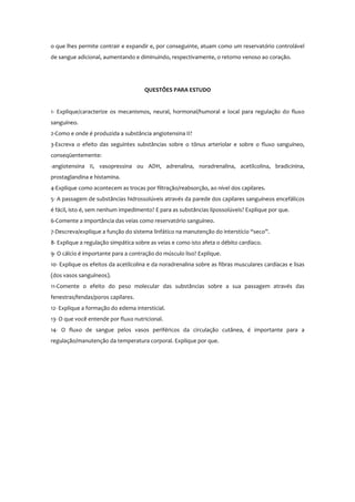 o que lhes permite contrair e expandir e, por conseguinte, atuam como um reservatório controlável
de sangue adicional, aumentando e diminuindo, respectivamente, o retorno venoso ao coração.
QUESTÕES PARA ESTUDO
1- Explique/caracterize os mecanismos, neural, hormonal/humoral e local para regulação do fluxo
sanguíneo.
2-Como e onde é produzida a substância angiotensina II?
3-Escreva o efeito das seguintes substâncias sobre o tônus arteriolar e sobre o fluxo sanguíneo,
conseqüentemente:
-angiotensina II, vasopressina ou ADH, adrenalina, noradrenalina, acetilcolina, bradicinina,
prostaglandina e histamina.
4-Explique como acontecem as trocas por filtração/reabsorção, ao nível dos capilares.
5- A passagem de substâncias hidrossolúveis através da parede dos capilares sanguíneos encefálicos
é fácil, isto é, sem nenhum impedimento? E para as substâncias lipossolúveis? Explique por que.
6-Comente a importância das veias como reservatório sanguíneo.
7-Descreva/explique a função do sistema linfático na manutenção do interstício “seco”.
8- Explique a regulação simpática sobre as veias e como isto afeta o débito cardíaco.
9- O cálcio é importante para a contração do músculo liso? Explique.
10- Explique os efeitos da acetilcolina e da noradrenalina sobre as fibras musculares cardíacas e lisas
(dos vasos sanguíneos).
11-Comente o efeito do peso molecular das substâncias sobre a sua passagem através das
fenestras/fendas/poros capilares.
12- Explique a formação do edema intersticial.
13- O que você entende por fluxo nutricional.
14- O fluxo de sangue pelos vasos periféricos da circulação cutânea, é importante para a
regulação/manutenção da temperatura corporal. Explique por que.
 
