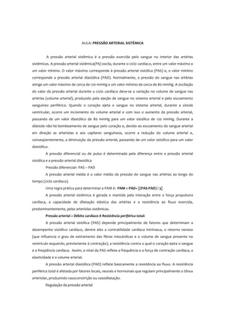 AULA: PRESSÃO ARTERIAL SISTÊMICA
A pressão arterial sistêmica é a pressão exercida pelo sangue no interior das artérias
sistêmicas. A pressão arterial sistêmica(PA) oscila, durante o ciclo cardíaco, entre um valor máximo e
um valor mínimo. O valor máximo corresponde à pressão arterial sistólica (PAS) e, o valor mínimo
corresponde a pressão arterial diastólica (PAD). Normalmente, a pressão do sangue nas artérias
atinge um valor máximo de cerca de 120 mmHg e um valor mínimo de cerca de 80 mmHg. A oscilação
do valor da pressão arterial durante o ciclo cardíaco deve-se a variação no volume de sangue nas
artérias (volume arterial), produzido pela ejeção de sangue no sistema arterial e pelo escoamento
sanguíneo periférico. Quando o coração ejeta o sangue no sistema arterial, durante a sístole
ventricular, ocorre um incremento do volume arterial e com isso o aumento da pressão arterial,
passando de um valor diastólico de 80 mmHg para um valor sistólico de 120 mmHg. Durante a
diástole não há bombeamento de sangue pelo coração e, devido ao escoamento do sangue arterial
em direção as arteríolas e aos capilares sanguíneos, ocorre a redução do volume arterial e,
conseqüentemente, a diminuição da pressão arterial, passando de um valor sistólico para um valor
diastólico.
A pressão diferencial ou de pulso é determinada pela diferença entre a pressão arterial
sistólica e a pressão arterial diastólica
Pressão diferencial= PAS – PAD
A pressão arterial média é o valor médio da pressão do sangue nas artérias ao longo do
tempo (ciclo cardíaco).
Uma regra prática para determinar a PAM é: PAM = PAD+ [(PAS-PAD) / 3]
A pressão arterial sistêmica é gerada e mantida pela interação entre a força propulsora
cardíaca, a capacidade de dilatação elástica das artérias e a resistência ao fluxo exercida,
predominantemente, pelas arteríolas sistêmicas.
Pressão arterial = Débito cardíaco X Resistência periférica total:
A pressão arterial sistólica (PAS) depende principalmente de fatores que determinam a
desempenho sistólico cardíaco, dentre eles a contratilidade cardíaca intrínseca, o retorno venoso
(que influencia o grau de estiramento das fibras miocárdicas e o volume de sangue presente no
ventrículo esquerdo, previamente à contração), a resistência contra a qual o coração ejeta o sangue
e a freqüência cardíaca. Assim, o nível da PAS reflete a frequência e a força de contração cardíaca, a
elasticidade e o volume arterial.
A pressão arterial diastólica (PAD) reflete basicamente a resistência ao fluxo. A resistência
periférica total é afetada por fatores locais, neurais e hormonais que regulam principalmente o tônus
arteriolar, produzindo vasoconstrição ou vasodilatação.
Regulação da pressão arterial
 