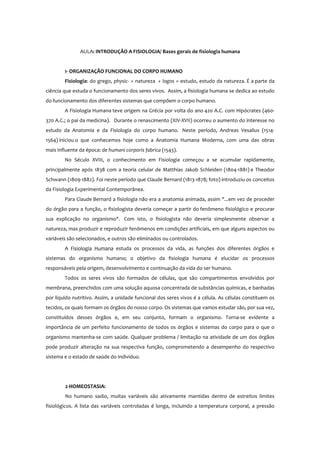 AULA: INTRODUÇÃO A FISIOLOGIA/ Bases gerais de fisiologia humana
1- ORGANIZAÇÃO FUNCIONAL DO CORPO HUMANO
Fisiologia: do grego, physic- = natureza + logos = estudo, estudo da natureza. É a parte da
ciência que estuda o funcionamento dos seres vivos. Assim, a fisiologia humana se dedica ao estudo
do funcionamento dos diferentes sistemas que compõem o corpo humano.
A Fisiologia Humana teve origem na Grécia por volta do ano 420 A.C. com Hipócrates (460-
370 A.C.; o pai da medicina). Durante o renascimento (XIV-XVII) ocorreu o aumento do interesse no
estudo da Anatomia e da Fisiologia do corpo humano. Neste período, Andreas Vesalius (1514-
1564) iniciou o que conhecemos hoje como a Anatomia Humana Moderna, com uma das obras
mais influente da época: de humani corporis fabrica (1543).
No Século XVIII, o conhecimento em Fisiologia começou a se acumular rapidamente,
principalmente após 1838 com a teoria celular de Matthias Jakob Schleiden (1804-1881) e Theodor
Schwann (1809-1882). Foi neste período que Claude Bernard (1813-1878; foto) introduziu os conceitos
da Fisiologia Experimental Contemporânea.
Para Claude Bernard a fisiologia não era a anatomia animada, assim "...em vez de proceder
do órgão para a função, o fisiologista deveria começar a partir do fenômeno fisiológico e procurar
sua explicação no organismo". Com isto, o fisiologista não deveria simplesmente observar a
natureza, mas produzir e reproduzir fenômenos em condições artificiais, em que alguns aspectos ou
variáveis são selecionados, e outros são eliminados ou controlados.
A Fisiologia Humana estuda os processos da vida, as funções dos diferentes órgãos e
sistemas do organismo humano; o objetivo da fisiologia humana é elucidar os processos
responsáveis pela origem, desenvolvimento e continuação da vida do ser humano.
Todos os seres vivos são formados de células, que são compartimentos envolvidos por
membrana, preenchidos com uma solução aquosa concentrada de substâncias químicas, e banhadas
por líquido nutritivo. Assim, a unidade funcional dos seres vivos é a célula. As células constituem os
tecidos, os quais formam os órgãos do nosso corpo. Os sistemas que vamos estudar são, por sua vez,
constituídos desses órgãos e, em seu conjunto, formam o organismo. Torna-se evidente a
importância de um perfeito funcionamento de todos os órgãos e sistemas do corpo para o que o
organismo mantenha-se com saúde. Qualquer problema / limitação na atividade de um dos órgãos
pode produzir alteração na sua respectiva função, comprometendo a desempenho do respectivo
sistema e o estado de saúde do indivíduo.
2-HOMEOSTASIA:
No humano sadio, muitas variáveis são ativamente mantidas dentro de estreitos limites
fisiológicos. A lista das variáveis controladas é longa, incluindo a temperatura corporal, a pressão
 