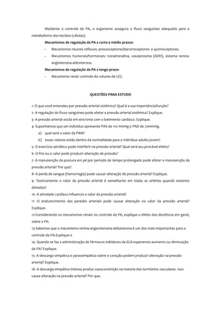 Mediante o controle da PA, o organismo assegura o fluxo sanguíneo adequado para o
metabolismo dos tecidos (células).
Mecanismos de regulação da PA a curto e médio prazos:
- Mecanismos neurais reflexos: pressoceptores/barorreceptores e quimioceptores.
- Mecanismos humorais/hormonais: noradrenalina, vasopressina (ADH), sistema renina-
angiotensina-aldosterona.
Mecanismos de regulação da PA a longo prazo:
- Mecanismo renal: controle do volume de LEC.
QUESTÕES PARA ESTUDO
1- O que você entendeu por pressão arterial sistêmica? Qual é a sua importância/função?
2- A regulação do fluxo sanguíneo pode afetar a pressão arterial sistêmica? Explique.
3- A pressão arterial oscila em sincronia com o batimento cardíaco. Explique.
4- Suponhamos que um indivíduo apresente PAS de 110 mmHg e PAD de 70mmHg.
a) qual será o valor da PAM?
b) esses valores estão dentro da normalidade para o indivíduo adulto jovem?
5- O exercício aeróbico pode interferir na pressão arterial? Qual será seu provável efeito?
6- O frio ou o calor pode produzir alteração de pressão?
7- A manutenção da postura em pé por período de tempo prolongado pode afetar a manutenção da
pressão arterial? Por que?
8- A perda de sangue (hemorragia) pode causar alteração de pressão arterial? Explique.
9- Teoricamente o valor da pressão arterial é semelhante em todas as artérias quando estamos
deitados?
10- A atividade cardíaca influencia o valor da pressão arterial?
11- O endurecimento das paredes arteriais pode causar alteração no valor da pressão arterial?
Explique.
12-Considerando os mecanismos renais no controle da PA, explique o efeito dos diuréticos em geral,
sobre a PA.
13-Sabemos que o mecanismo renina-angiontensina-aldosterona é um dos mais importantes para o
controle da PA.Explique-o
14- Quando se faz a administração de fármacos inibidores da ECA esperamos aumento ou diminuição
da PA? Explique.
15- A descarga simpática e parassimpática sobre o coração podem produzir alteração na pressão
arterial? Explique.
16- A descarga simpática intensa produz vasoconstrição na maioria dos territórios vasculares. Isso
causa alteração na pressão arterial? Por que.
 