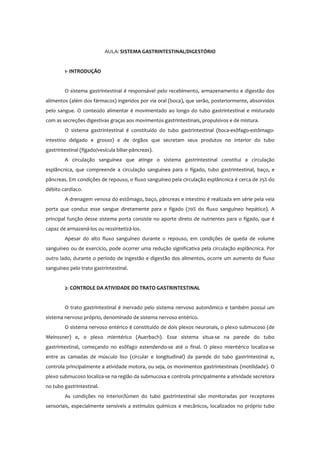 AULA: SISTEMA GASTRINTESTINAL/DIGESTÓRIO
1- INTRODUÇÃO
O sistema gastrintestinal é responsável pelo recebimento, armazenamento e digestão dos
alimentos (além dos fármacos) ingeridos por via oral (boca), que serão, posteriormente, absorvidos
pelo sangue. O conteúdo alimentar é movimentado ao longo do tubo gastrintestinal e misturado
com as secreções digestivas graças aos movimentos gastrintestinais, propulsivos e de mistura.
O sistema gastrintestinal é constituído do tubo gastrintestinal (boca-esôfago-estômago-
intestino delgado e grosso) e de órgãos que secretam seus produtos no interior do tubo
gastrintestinal (fígado/vesícula biliar-pâncreas).
A circulação sanguínea que atinge o sistema gastrintestinal constitui a circulação
esplâncnica, que compreende a circulação sanguínea para o fígado, tubo gastrintestinal, baço, e
pâncreas. Em condições de repouso, o fluxo sanguíneo pela circulação esplâncnica é cerca de 25% do
débito cardíaco.
A drenagem venosa do estômago, baço, pâncreas e intestino é realizada em série pela veia
porta que conduz esse sangue diretamente para o fígado (70% do fluxo sanguíneo hepático). A
principal função desse sistema porta consiste no aporte direto de nutrientes para o fígado, que é
capaz de armazená-los ou ressintetizá-los.
Apesar do alto fluxo sanguíneo durante o repouso, em condições de queda de volume
sanguíneo ou de exercício, pode ocorrer uma redução significativa pela circulação esplâncnica. Por
outro lado, durante o período de ingestão e digestão dos alimentos, ocorre um aumento do fluxo
sanguíneo pelo trato gastrintestinal.
2- CONTROLE DA ATIVIDADE DO TRATO GASTRINTESTINAL
O trato gastrintestinal é inervado pelo sistema nervoso autonômico e também possui um
sistema nervoso próprio, denominado de sistema nervoso entérico.
O sistema nervoso entérico é constituído de dois plexos neuronais, o plexo submucoso (de
Meinssner) e, o plexo mientérico (Auerbach). Esse sistema situa-se na parede do tubo
gastrintestinal, começando no esôfago estendendo-se até o final. O plexo mientérico localiza-se
entre as camadas de músculo liso (circular e longitudinal) da parede do tubo gastrintestinal e,
controla principalmente a atividade motora, ou seja, os movimentos gastrintestinais (motilidade). O
plexo submucoso localiza-se na região da submucosa e controla principalmente a atividade secretora
no tubo gastrintestinal.
As condições no interior/lúmen do tubo gastrintestinal são monitoradas por receptores
sensoriais, especialmente sensíveis a estímulos químicos e mecânicos, localizados no próprio tubo
 