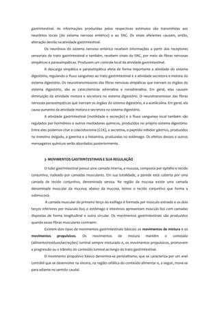 gastrintestinal. As informações produzidas pelos respectivos estímulos são transmitidas aos
neurônios locais (do sistema nervoso entérico) e ao SNC. Os sinais eferentes causam, então,
alteração devida na atividade gastrintestinal.
Os neurônios do sistema nervoso entérico recebem informações a partir dos receptores
sensoriais do trato gastrintestinal e também, recebem sinais do SNC, por meio de fibras nervosas
simpáticas e parassimpáticas. Produzem um controle local da atividade gastrintestinal.
A descarga simpática e parassimpática afeta de forma importante a atividade do sistema
digestório, regulando o fluxo sanguíneo ao trato gastrintestinal e a atividade secretora e motora do
sistema digestório. Os neurotransmissores das fibras nervosas simpáticas que inervam os órgãos do
sistema digestório, são as catecolaminas adrenalina e noradrenalina. Em geral, elas causam
diminuição da atividade motora e secretora no sistema digestório. O neurotransmissor das fibras
nervosas parassimpáticas que inervam os órgãos do sistema digestório, é a acetilcolina. Em geral, ela
causa aumento da atividade motora e secretora no sistema digestório.
A atividade gastrintestinal (motilidade e secreção) e o fluxo sanguíneo local também são
regulados por hormônios e outros mediadores químicos, produzidos no próprio sistema digestório.
Entre eles podemos citar a colecistocinina (CCK), a secretina, o peptídio inibidor gástrico, produzidos
no intestino delgado, a gastrina e a histamina, produzidas no estômago. Os efeitos desses e outros
mensageiros químicos serão abordados posteriormente.
3- MOVIMENTOS GASTRINTESTINAIS E SUA REGULAÇÃO
O tubo gastrintestinal possui uma camada interna, a mucosa, composta por epitélio e tecido
conjuntivo, rodeado por camadas musculares. Em sua totalidade, a parede está coberta por uma
camada de tecido conjuntivo, denominada serosa. Na região da mucosa existe uma camada
denominada muscular da mucosa; abaixo da mucosa, temos o tecido conjuntivo que forma a
submucosa.
A camada muscular do primeiro terço do esôfago é formada por músculo estriado e os dois
terços inferiores por músculo liso; o estômago e intestinos apresentam músculo liso com camadas
dispostas de forma longitudinal e outra circular. Os movimentos gastrintestinais são produzidos
quando essas fibras musculares contraem.
Existem dois tipos de movimentos gastrintestinais básicos: os movimentos de mistura e os
movimentos propulsivos. Os movimentos de mistura mantêm o conteúdo
(alimento/resíduos/secreções) luminal sempre misturado e, os movimentos propulsivos, promovem
a progressão ou o trânsito do conteúdo luminal ao longo do trato gastrintestinal.
O movimento propulsivo básico denomina-se peristaltismo, que se caracteriza por um anel
contrátil que se desenvolve na víscera, na região cefálica do conteúdo alimentar e, a seguir, move-se
para adiante no sentido caudal.
 