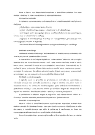Entre os fatores que desencadeiam/intensificam o peristaltismo podemos citar como
principal a distensão da víscera, que acontece na presença do alimento.
Mastigação e Deglutição:
A mastigação promove a quebra mecânica do alimento em pedaços que são mais facilmente
deglutidos.
A deglutição é o processo de engolir o alimento:
-controle voluntário: a língua propele o bolo alimentar na direção da faringe
–controle pelo centro da deglutição (tronco encefálico): fechamento da nasofaringe/vias
aéreas e envio do bolo alimentar ao esôfago;
-progressão do alimento ao longo do esôfago por ondas peristálticas, produzidas por sinais
nervosos gerados no centro da deglutição.
- relaxamento do esfíncter esofágico inferior: passagem do alimento para o estômago.
Motilidade no estômago:
São funções motoras do estômago: armazenamento do alimento, mistura do alimento com
as secreções gástricas para a formação do quimo.
O esvaziamento do estômago é regulado por fatores neurais e endócrinos. De forma geral
podemos dizer que o esvaziamento gástrico é mais rápido quanto mais fluido estiver o quimo,
quanto menor a quantidade de quimo no intestino delgado, e quanto menor for a acidez e o teor de
gordura do quimo no intestino delgado. Assim, podemos concluir que o esvaziamento gástrico é
controlado, de modo que a liberação do quimo no intestino delgado aconteça com uma velocidade
apropriada para que seja adequadamente processado (digestão/absorção).
Motilidade no intestino delgado:
A agitação suave e a propulsão são produzidas por contrações de segmentação. A
velocidade com que essas contrações acontecem ao longo do intestino varia, sendo maior no
duodeno e menor no íleo terminal. No intestino delgado o quimo tende a se mover lentamente e
gradualmente em direção caudal. Devemos lembrar que o intestino delgado é o principal local de
digestão dos alimentos e absorção de nutrientes e reabsorção das secreções digestivas.
O peristaltismo no intestino delgado é programado pelo sistema nervoso entérico e é
iniciado por estímulos detectados por mecanorreceptores e por quimiorreceptores.
Motilidade no intestino grosso:
Cerca de 1,5 litro de quimo/dia chegam no intestino grosso, progredindo ao longo desse
órgão. O conteúdo do cólon ascendente e a maior parte do cólon transverso é líquido mas, no cólon
descendente o conteúdo torna-se mais sólido, à medida que é transformado em fezes. Nos
momentos apropriados, as fezes devem ser eliminadas pela defecação.
Os movimentos de mistura favorecem a formação, no lúmen do cólon, das fezes ou matérias
fecais.
 