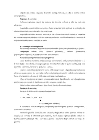 -digestão de amidos: a digestão de amidos começa na boca por ação da enzima amilase
salivar (ptialina).
Regulação da secreção:
-Reflexos originados a partir da presença do alimento na boca, o odor ou visão dos
alimentos;
-Regulação parassimpática: aumenta o fluxo sanguíneo local; estimula a contração das
células mioepiteliais⇒secreção saliva rica em enzimas.
-Regulação simpática: estimula a contração das células mioepiteliais⇒secreção saliva rica
em enzimas; vasoconstrição (que pode ser superada por fatores vasodilatadores locais- calicreína); é
responsável pela boca seca associada ao medo.
4.2 Estômago- Secreção gástrica
No estômago o alimento deglutido é transformado em quimo por ação da secreção gástrica
Composição básica: ácido clorídrico (150mmol/L), enzimas proteolíticas
(pepsinogênio⇒pepsina); muco e bicarbonato; fator intrínseco.
Funções dos componentes da secreção gástrica:
-ácido clorídrico: mantém o pH do estômago extremamente ácido, normalmente entre 1 e 2.
O meio ácido é importante para degradação do alimento (formação do quimo semilíquido), para
desinfetar o alimento, hidrolisar as gorduras e o amido.
-enzimas proteolíticas: juntamente com o ácido elas provocam a digestão das proteínas dos
alimentos; essas enzimas são secretadas na forma inativa (pepsinogênio) e são transformadas na
forma ativa (pepsina) pela ação do ácido e das enzimas proteolícas ativas.
-Muco e bicarbonato: protegem a mucosa gástrica da digestão pelas secreções gástricas,
pois formam uma camada de líquido viscoso sobre a mucosa com pH alto.
-Fator intrínseco: essencial para a absorção da vitamina B12 nos intestinos.
Regulação da secreção:
Secreção de ácido clorídrico pelas células parietais:
AC
CO2 + H2O ⇔ H2CO3 ⇔ H+
, HCO3
-
H+
+ Cl-
⇒ HCl (ácido clorídrico)
A secreção de ácido é deflagrada pela presença de mensageiros químicos como gastrina,
acetilcolina e histamina:
-Hormônio gastrina: secretada pelas células G; chega até as células parietais através do
sangue; sua secreção é estimulada por proteínas, álcool, ácidos orgânicos (ácido acético ou
butírico); a diminuição do pH inibe a secreção de gastrina e o aumento do pH estimula a secreção de
gastrina.
 