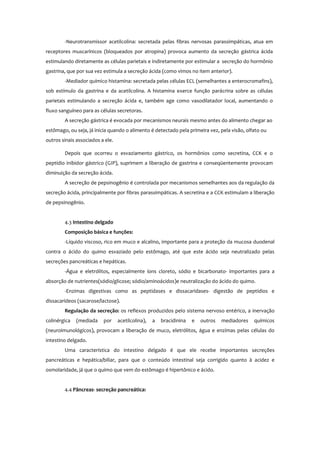 -Neurotransmissor acetilcolina: secretada pelas fibras nervosas parassimpáticas, atua em
receptores muscarínicos (bloqueados por atropina) provoca aumento da secreção gástrica ácida
estimulando diretamente as células parietais e indiretamente por estimular a secreção do hormônio
gastrina, que por sua vez estimula a secreção ácida (como vimos no item anterior).
-Mediador químico histamina: secretada pelas células ECL (semelhantes a enterocromafins),
sob estímulo da gastrina e da acetilcolina. A histamina exerce função parácrina sobre as células
parietais estimulando a secreção ácida e, também age como vasodilatador local, aumentando o
fluxo sanguíneo para as células secretoras.
A secreção gástrica é evocada por mecanismos neurais mesmo antes do alimento chegar ao
estômago, ou seja, já inicia quando o alimento é detectado pela primeira vez, pela visão, olfato ou
outros sinais associados a ele.
Depois que ocorreu o esvaziamento gástrico, os hormônios como secretina, CCK e o
peptídio inibidor gástrico (GIP), suprimem a liberação de gastrina e conseqüentemente provocam
diminuição da secreção ácida.
A secreção de pepsinogênio é controlada por mecanismos semelhantes aos da regulação da
secreção ácida, principalmente por fibras parassimpáticas. A secretina e a CCK estimulam a liberação
de pepsinogênio.
4.3 Intestino delgado
Composição básica e funções:
-Líquido viscoso, rico em muco e alcalino, importante para a proteção da mucosa duodenal
contra o ácido do quimo esvaziado pelo estômago, até que este ácido seja neutralizado pelas
secreções pancreáticas e hepáticas.
-Água e eletrólitos, especialmente íons cloreto, sódio e bicarbonato- importantes para a
absorção de nutrientes(sódio/glicose; sódio/aminoácidos)e neutralização do ácido do quimo.
-Enzimas digestivas como as peptidases e dissacaridases- digestão de peptídios e
dissacarídeos (sacarose/lactose).
Regulação da secreção: os reflexos produzidos pelo sistema nervoso entérico, a inervação
colinérgica (mediada por acetilcolina), a bracidinina e outros mediadores químicos
(neuroimunológicos), provocam a liberação de muco, eletrólitos, água e enzimas pelas células do
intestino delgado.
Uma característica do intestino delgado é que ele recebe importantes secreções
pancreáticas e hepática/biliar, para que o conteúdo intestinal seja corrigido quanto à acidez e
osmolaridade, já que o quimo que vem do estômago é hipertônico e ácido.
4.4 Pâncreas- secreção pancreática:
 