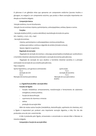 O pâncreas é um glândula mista que apresenta um componente endócrino (secreta insulina e
glucagon, no sangue) e um componente exócrino, que produz e libera secreções importantes em
direção ao intestino delgado.
Composição básica:
-Solução isotônica, rica em bicarbonato;
-Solução rica em enzimas: tripsina, quimiotripsina, carboxipeptidase, amilase, lípases e outras.
Funções:
- Secreção alcalina (c/HCO3
-
e outros eletrólitos): neutralização do ácido do quimo:
HCl + NaHCO3
-
⇒ H2O + CO2 + NaCl
- Secreção de enzimas;
-tripsina, quimiotripsina e carboxipeptidase: enzimas proteolíticas;
-amilase pancreática: continua a digestão de amidos (iniciada na boca);
-lipases: digerem as gorduras.
Regulação da secreção:
-Regulação da secreção de enzimas: a descarga parassimpática (mediada por acetilcolina) e
o hormônio intestinal colecistocinina estimulam a secreção de enzimas pelo pâncreas.
-Regulação da secreção de suco alcalino: o hormônio intestinal secretina é o principal
estimulador da secreção de suco alcalino pelo pâncreas.
Veja o esquema:
Quimo hipertônico, com gordura e aminoácidos quimo ácido
⇓ (+) ⇓ (+)
secreção de CCK secreção de secretina
⇓ (+) ⇓ (+)
liberação de enzimas pancreáticas liberação de suco pancreático
alcalino
4.5 Fígado/Vesícula Biliar- secreção biliar:
Funções do fígado:
- funções metabólicas: armazenamento, transformação e fornecimento de substratos
energéticos; síntese protéica;
- função de destoxificação
- suprimento de vitaminas e minerais
- defesa
- produção da secreção biliar
Além de muitas outras funções (metabólicas, destoxificação, suprimento de vitaminas, etc)
o fígado é responsável por produzir uma importante secreção digestiva, a bile; Por dia são
produzidos cerca de 700-1.200ml de bile.
A bile é produzida pelo fígado, armazenada e concentrada na vesícula biliar e liberada no
intestino delgado.
Composição e função da secreção biliar:
 