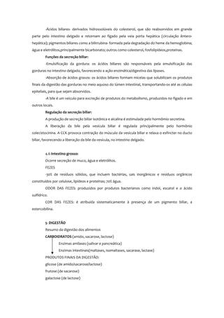 -Ácidos biliares- derivados hidrossolúveis do colesterol, que são reabsorvidos em grande
parte pelo intestino delgado e retornam ao fígado pela veia porta hepática (circulação êntero-
hepática); pigmentos biliares como a bilirrubina- formada pela degradação do heme da hemoglobina;
água e eletrólitos,principalmente bicarbonato; outros como colesterol, fosfolipídeos,proteínas.
Funções da secreção biliar:
-Emulsificação da gordura: os ácidos biliares são responsáveis pela emulsificação das
gorduras no intestino delgado, favorecendo a ação enzimática/digestiva das lípases.
-Absorção de ácidos graxos: os ácidos biliares formam micelas que solubilizam os produtos
finais da digestão das gorduras no meio aquoso do lúmen intestinal, transportando-os até as células
epiteliais, para que sejam absorvidos.
-A bile é um veículo para excreção de produtos do metabolismo, produzidos no fígado e em
outros locais.
Regulação da secreção biliar:
A produção de secreção biliar isotônica e alcalina é estimulada pelo hormômio secretina.
A liberação da bile pela vesícula biliar é regulada principalmente pelo hormônio
colecistocinina. A CCK provoca contração do músculo da vesícula biliar e relaxa o esfíncter no ducto
biliar, favorecendo a liberação da bile da vesícula, no intestino delgado.
4.6 Intestino grosso:
Ocorre secreção de muco, água e eletrólitos.
FEZES
-30% de resíduos sólidos, que incluem bactérias, sais inorgânicos e resíduos orgânicos
constituídos por celulose, lipídeos e proteínas; 70% água.
ODOR DAS FEZES: produzidos por produtos bacterianos como indol, escatol e o ácido
sulfídrico.
COR DAS FEZES: é atribuída sistematicamente à presença de um pigmento biliar, a
estercobilina.
5- DIGESTÃO
Resumo da digestão dos alimentos
CARBOIDRATOS (amido, sacarose, lactose)
Enzimas amilases (salivar e pancreática)
Enzimas intestinais(maltases, isomaltases, sacarase, lactase)
PRODUTOS FINAIS DA DIGESTÃO:
glicose (de amido/sacarose/lactose)
frutose (de sacarose)
galactose (de lactose)
 