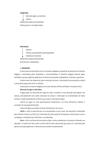 GORDURAS
Bile (não digere, emulsifica)
Lipases
PRODUTOS FINAIS DA DIGESTÃO:
Ácidos graxos e monoglicerídeos
PROTEÍNAS
Pepsina
Tripsina, quimiotripsina,carboxipeptidas
Peptidases intestinais
PRODUTOS FINAIS DA DIGESTÃO:
Aminoácidos e dipeptídeos
6- ABSORÇÃO
A maior parte da absorção ocorre no intestino delgado; a superfície de absorção do intestino
delgado é aumentada pelas vilosidades e microvilosidades. O intestino delgado absorve água,
eletrólitos, açucares (glicose, galactose e frutose), aminoácidos e dipeptídeos, vitaminas e gorduras.
Existem duas vias disponíveis para a absorção luminal: a transcelular (atravessando a célula)
e, paracelular (passando entre as células).
A absorção no intestino delgado ocorre por difusão, difusão facilitada e transporte ativo.
Absorção de água e eletrólitos
A água pode ser absorvida ao longo de todo o intestino e essa absorção está ligada à de
solutos, principalmente íons sódio: absorção de solutos⇒ diminuição da osmolaridade do fluido
luminal⇒criação do gradiente osmótico que produz a absorção de água.
Volume de água no trato gastrintestinal diariamente: 5-10 litros (alimentos, bebidas e
secreções do trato gastrintestinal);
Volume de água excretado nas fezes diariamente: 100-200 ml.
Cálcio: o cálcio é absorvido por um transportador ou por canal. Sua absorção é estimulada
pela vitamina D ativa (1,25 (OH)2 D3). A absorção de cálcio pode ser limitada por vários fatores como a
sua ligação a substâncias que dificultam a sua absorção.
Ferro: o ferro na forma ferrosa pode se ligar a várias substâncias no intestino, limitando sua
absorção. A maioria do ferro está na forma férrica (não absorvível) que pode ser convertida pela
ação de secreções gástricas. É absorvido por proteína transportadora.
 