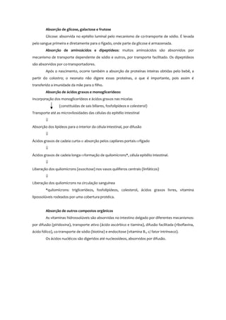 Absorção de glicose, galactose e frutose
Glicose: absorvida no epitélio luminal pelo mecanismo de co-transporte de sódio. É levada
pelo sangue primeira e diretamente para o fígado, onde parte da glicose é armazenada.
Absorção de aminoácidos e dipeptídeos: muitos aminoácidos são absorvidos por
mecanismo de transporte dependente de sódio e outros, por transporte facilitado. Os dipeptídeos
são absorvidos por co-transportadores.
Após o nascimento, ocorre também a absorção de proteínas inteiras obtidas pelo bebê, a
partir do colostro; o neonato não digere essas proteínas, o que é importante, pois assim é
transferido a imunidade da mãe para o filho.
Absorção de ácidos graxos e monoglicerídeos:
Incorporação dos monoglicerídeos e ácidos graxos nas micelas
(constituídas de sais biliares, fosfolipídeos e colesterol)
Transporte até as microvilosidades das células do epitélio intestinal
⇓
Absorção dos lipídeos para o interior da célula intestinal, por difusão
⇓
Ácidos graxos de cadeia curta⇒ absorção pelos capilares portais⇒fígado
⇓
Ácidos graxos de cadeia longa⇒formação de quilomícrons*, célula epitélio intestinal.
⇓
Liberação dos quilomícrons (exocitose) nos vasos quilíferos centrais (linfáticos)
⇓
Liberação dos quilomícrons na circulação sanguínea
*quilomícrons: triglicerídeos, fosfolipídeos, colesterol, ácidos graxos livres, vitamina
lipossolúveis rodeados por uma cobertura protéica.
Absorção de outros compostos orgânicos
As vitaminas hidrossolúveis são absorvidas no intestino delgado por diferentes mecanismos:
por difusão (piridoxina), transporte ativo (ácido ascórbico e tiamina), difusão facilitada (riboflavina,
ácido fólico), co-transporte de sódio (biotina) e endocitose (vitamina B12 c/ fator intrínseco).
Os ácidos nucléicos são digeridos até nucleosídeos, absorvidos por difusão.
 