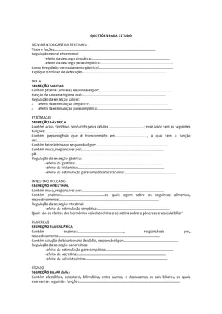 QUESTÕES PARA ESTUDO
MOVIMENTOS GASTRINTESTINAIS:
Tipos e fuções:...........................................................................................................
Regulação neural e hormonal:
-efeito da descarga simpática:...................................................................................
-efeito da descarga parassimpática:.............................................................................
Como é regulado o esvaziamento gástrico?...............................................................................
Explique o reflexo de defecação..........................................................................................
BOCA
SECREÇÃO SALIVAR
Contém ptialina (amilase) responsável por:.............................................................................
Função da saliva na higiene oral:.........................................................................................
Regulação da secreção salivar:
- efeito da estimulação simpática:....................................................................................
- efeito da estimulação parassimpática:...............................................................................
ESTÔMAGO
SECREÇÃO GÁSTRICA
Contém ácido clorídrico produzido pelas células .....................................; esse ácido tem as seguintes
funções:..............................................................
Contém pepsinogênio que é transformado em.................................., a qual tem a função
de:...........................................
Contém fator intrínseco responsável por:............................................................................
Contém muco, responsável por:.......................................................................................
pH..........................................................................................................................
Regulação da secreção gástrica:
- efeito da gastrina:.............................................................................................
- efeito da histamina:............................................................................................
- efeito da estimulação parassimpática/acetilcolina:......................................................
INTESTINO DELGADO
SECREÇÃO INTESTINAL
Contém muco, responsável por:........................................................................................
Contém enzimas:..............................................as quais agem sobre os seguintes alimentos,
respectivamente:..........................................................................................................
Regulação da secreção intestinal:
- efeito da estimulação simpática:.............................................................................
Quais são os efeitos dos hormônios colecistocinina e secretina sobre o pâncreas e vesícula biliar?
PÂNCREAS
SECREÇÃO PANCREÁTICA
Contém enzimas:................................................., responsáveis por,
respectivamente............................................................................................................
Contém solução de bicarbonato de sódio, responsável por:..........................................................
Regulação da secreção pancreática:
- efeito da estimulação parassimpática:........................................................................
- efeito da secretina:...............................................................................................
- efeito da colecistocinina:.......................................................................................
FÍGADO
SECREÇÃO BILIAR (bile)
Contém eletrólitos, colesterol, bilirrubina, entre outros, e destacamos os sais biliares, os quais
exercem as seguintes funções............................................................................................................
 