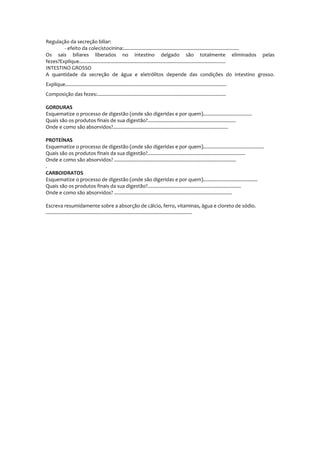 Regulação da secreção biliar:
- efeito da colecistocinina:.....................................................................................
Os sais biliares liberados no intestino delgado são totalmente eliminados pelas
fezes?Explique............................................................................................................
INTESTINO GROSSO
A quantidade da secreção de água e eletrólitos depende das condições do intestino grosso.
Explique.......................................................................................................................
Composição das fezes:...............................................................................................
GORDURAS
Esquematize o processo de digestão (onde são digeridas e por quem)....................................
Quais são os produtos finais de sua digestão?.................................................................
Onde e como são absorvidos?.....................................................................................
PROTEÍNAS
Esquematize o processo de digestão (onde são digeridas e por quem).............................................
Quais são os produtos finais da sua digestão?........................................................................
Onde e como são absorvidos? ..........................................................................................
.
CARBOIDRATOS
Esquematize o processo de digestão (onde são digeridas e por quem)........................................
Quais são os produtos finais da sua digestão?.....................................................................
Onde e como são absorvidos? .......................................................................................
Escreva resumidamente sobre a absorção de cálcio, ferro, vitaminas, água e cloreto de sódio.
............................................................................................................
 