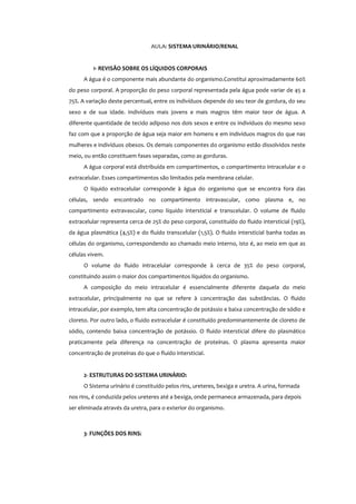 AULA: SISTEMA URINÁRIO/RENAL
1- REVISÃO SOBRE OS LÍQUIDOS CORPORAIS
A água é o componente mais abundante do organismo.Constitui aproximadamente 60%
do peso corporal. A proporção do peso corporal representada pela água pode variar de 45 a
75%. A variação deste percentual, entre os indivíduos depende do seu teor de gordura, do seu
sexo e de sua idade. Indivíduos mais jovens e mais magros têm maior teor de água. A
diferente quantidade de tecido adiposo nos dois sexos e entre os indivíduos do mesmo sexo
faz com que a proporção de água seja maior em homens e em indivíduos magros do que nas
mulheres e indivíduos obesos. Os demais componentes do organismo estão dissolvidos neste
meio, ou então constituem fases separadas, como as gorduras.
A água corporal está distribuída em compartimentos, o compartimento intracelular e o
extracelular. Esses compartimentos são limitados pela membrana celular.
O líquido extracelular corresponde à água do organismo que se encontra fora das
células, sendo encontrado no compartimento intravascular, como plasma e, no
compartimento extravascular, como líquido intersticial e transcelular. O volume de fluido
extracelular representa cerca de 25% do peso corporal, constituído do fluido intersticial (19%),
da água plasmática (4,5%) e do fluido transcelular (1,5%). O fluido intersticial banha todas as
células do organismo, correspondendo ao chamado meio interno, isto é, ao meio em que as
células vivem.
O volume do fluido intracelular corresponde à cerca de 35% do peso corporal,
constituindo assim o maior dos compartimentos líquidos do organismo.
A composição do meio intracelular é essencialmente diferente daquela do meio
extracelular, principalmente no que se refere à concentração das substâncias. O fluido
intracelular, por exemplo, tem alta concentração de potássio e baixa concentração de sódio e
cloreto. Por outro lado, o fluido extracelular é constituído predominantemente de cloreto de
sódio, contendo baixa concentração de potássio. O fluido intersticial difere do plasmático
praticamente pela diferença na concentração de proteínas. O plasma apresenta maior
concentração de proteínas do que o fluido intersticial.
2- ESTRUTURAS DO SISTEMA URINÁRIO:
O Sistema urinário é constituído pelos rins, ureteres, bexiga e uretra. A urina, formada
nos rins, é conduzida pelos ureteres até a bexiga, onde permanece armazenada, para depois
ser eliminada através da uretra, para o exterior do organismo.
3- FUNÇÕES DOS RINS:
 