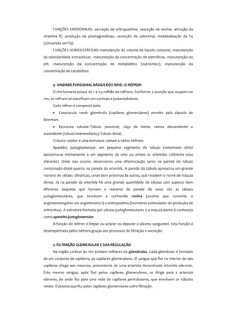 FUNÇÕES ENDÓCRINAS: -secreção de eritropoetina; -secreção de renina; -ativação da
vitamina D; -produção de prostaglandinas; -secreção de calicreína; -metabolização da T4
(conversão em T3).
FUNÇÕES HOMEOSTÁTICAS:-manutenção do volume de líquido corporal; -manutenção
da osmolaridade extracelular; -manutenção da concentração de eletrólitos; -manutenção do
pH; -manutenção da concentração de metabólitos (nutrientes); -manutenção da
concentração de catabólitos
4- UNIDADE FUNCIONAL BÁSICA DOS RINS : O NÉFRON
O rim humano possui de 1 a 1,5 milhão de néfrons. Conforme a posição que ocupam no
rim, os néfrons se classificam em corticais e justamedulares.
Cada néfron é composto pelo:
• Corpúsculo renal: glomérulo (capilares glomerulares) envolto pela cápsula de
Bowman;
• Estrutura tubular:-Túbulo proximal; -Alça de Henle, ramos descendente e
ascendente (túbulo intermediário);-Túbulo distal;
O ducto coletor é uma estrutura comum a vários néfrons.
Aparelho justaglomerular: um pequeno segmento do túbulo contornado distal
aproxima-se intimamente a um segmento de uma ou ambas as arteríolas (aferente e/ou
eferente). Onde isso ocorre, observamos uma diferenciação tanto na parede do túbulo
contornado distal quanto na parede da arteríola. A parede do túbulo apresenta um grande
número de células cilíndricas, umas bem próximas às outras, que recebem o nome de mácula
densa. Já na parede da arteríola há uma grande quantidade de células com aspecto bem
diferente daquelas que formam o restante da parede do vaso; são as células
justaglomerulares, que secretam a conhecida renina (enzima que converte o
angiotensinogênio em angiotensina I) e eritropoetina (hormônio estimulador da produção de
eritrócitos). A estrutura formada por células justaglomerulares e a mácula densa é conhecida
como aparelho justaglomerular.
A função do néfron é limpar ou aclarar ou depurar o plasma sanguíneo. Esta função é
desempenhada pelos néfrons graças aos processos de filtração e secreção.
5- FILTRAÇÃO GLOMERULAR E SUA REGULAÇÃO
Na região cortical do rim existem milhares de glomérulos. Cada glomérulo é formado
de um conjunto de capilares, os capilares glomerulares. O sangue que flui no interior de tais
capilares chega aos mesmos, proveniente de uma arteríola denominada arteríola aferente.
Este mesmo sangue, após fluir pelos capilares glomerulares, se dirige para a arteríola
eferente, de onde flui para uma rede de capilares peritubulares, que envolvem os túbulos
renais. O plasma que flui pelos capilares glomerulares sofre filtração.
 