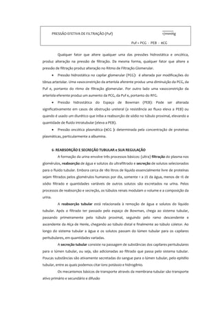 ______
PRESSÃO EFETIVA DE FILTRAÇÃO (Puf) 17mmHg
Puf = PCG - PEB - πCG
Qualquer fator que altere qualquer uma das pressões hidrostática e oncótica,
produz alteração na pressão de filtração. Da mesma forma, qualquer fator que altere a
pressão de filtração produz alteração no Ritmo de Filtração Glomerular.
• Pressão hidrostática no capilar glomerular (PCG): é alterada por modificações do
tônus arteriolar. Uma vasoconstrição da arteríola aferente produz uma diminuição da PCG, da
Puf e, portanto do ritmo de filtração glomerular. Por outro lado uma vasoconstrição da
arteríola eferente produz um aumento da PCG, da Puf e, portanto do RFG.
• Pressão hidrostática do Espaço de Bowman (PEB): Pode ser alterada
significativamente em casos de obstrução ureteral (a resistência ao fluxo eleva a PEB) ou
quando é usado um diurético que iniba a reabsorção de sódio no túbulo proximal, elevando a
quantidade de fluido intratubular (eleva a PEB).
• Pressão oncótica plasmática (πCG ): determinada pela concentração de proteínas
plasmáticas, particularmente a albumina.
6- REABSORÇÃO E SECREÇÃO TUBULAR e SUA REGULAÇÃO
A formação da urina envolve três processos básicos: (ultra) filtração do plasma nos
glomérulos, reabsorção de água e solutos do ultrafiltrado e secreção de solutos selecionados
para o fluido tubular. Embora cerca de 180 litros de líquido essencialmente livre de proteínas
sejam filtrados pelos glomérulos humanos por dia, somente 1 a 2% da água, menos de 1% de
sódio filtrado e quantidades variáveis de outros solutos são excretados na urina. Pelos
processos de reabsorção e secreção, os túbulos renais modulam o volume e a composição da
urina.
A reabsorção tubular está relacionada à remoção de água e solutos do líquido
tubular. Após o filtrado ter passado pelo espaço de Bowman, chega ao sistema tubular,
passando primeiramente pelo túbulo proximal, seguindo pelo ramo descendente e
ascendente da Alça de Henle, chegando ao túbulo distal e finalmente ao túbulo coletor. Ao
longo do sistema tubular a água e os solutos passam do lúmen tubular para os capilares
peritubulares, em quantidades variadas.
A secreção tubular consiste na passagem de substâncias dos capilares peritubulares
para o lúmen tubular, ou seja, são adicionadas ao filtrado que passa pelo sistema tubular.
Poucas substâncias são ativamente secretadas do sangue para o lúmen tubular, pelo epitélio
tubular, entre as quais podemos citar íons potássio e hidrogênio.
Os mecanismos básicos de transporte através da membrana tubular são transporte
ativo primário e secundário e difusão
 