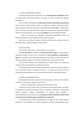 6.1 TÚBULO CONTORNADO PROXIMAL
Ao passar pelo interior deste segmento, cerca de 100% da glicose é reabsorvida através
da parede tubular e retornando, portanto, ao sangue que circula no interior dos capilares
peritubulares.
Ocorre também, neste segmento, reabsorção de 100% dos aminoácidos e das proteínas
(que porventura tenham passado através da parede dos capilares glomerulares).Neste
mesmo segmento ainda são reabsorvidos aproximadamente 70% de NaCl. A reabsorção de
NaCl faz com que um considerável volume de água, por mecanismo de osmose, seja também
reabsorvido. Neste segmento ocorre reabsorção isotônica de mais da metade do filtrado.
Podem ser secretados íons hidrogênio e reabsorvidas quantidades variáveis de
potássio, bicarbonato, cálcio, magnésio, fosfatos, uréia e ácido úrico.
Desta forma, num volume já bastante reduzido, o filtrado deixa o túbulo contornado
proximal e atinge o segmento seguinte: a Alça de Henle.
6.2 ALÇA DE HENLE
Esta se divide em dois ramos: um descendente e um ascendente.
No ramo descendente a membrana é bastante permeável à água e, ocorre, portanto,
reabsorção de água. Por outro lado, a membrana do ramo ascendente, é impermeável à
água, porém promove um bombeamento constante de íons sódio do interior para o exterior
da alça, carregando consigo íons cloreto (por atração iônica), ou seja, reabsorve NaCl.
A alça de Henle reabsorve, aproximadamente, 20% da água filtrada. Essa reabsorção,
contudo, ocorre exclusivamente no ramo fino descendente.
Na medida em que o filtrado for passando pelo ramo descendente da alça de Henle se
torna concentrado (devido a reabsorção de água) e , na medida que retorna pelo ramo
ascendente da alça de Henle torna-se novamente diluído (devido a reabsorção de solutos).
6.3 TÚBULO CONTORNADO DISTAL:
Neste segmento são feitos os ajustes finais na composição e volume da urina e também
é realizada a maior parte da regulação por hormônios.
Continua, no túbulo distal, a reabsorção dos íons sódio e cloreto.
O segmento inicial do túbulo distal é relativamente impermeável à água. Sua porção
final responde ao hormônio antidiurético (ADH – produzido no hipotálamo e liberado pela
hipófise posterior), exibindo permeabilidade na presença deste hormônio e
impermeabilidade na sua ausência, ou seja, na presença do ADH a membrana do túbulo distal
se torna bastante permeável à água, possibilitando sua reabsorção.
A quantidade de íons sódio (conseqüentemente de água) no túbulo distal depende
bastante do nível plasmático do hormônio aldosterona, secretado pelas glândulas supra-
 
