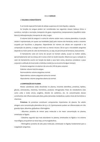 AULA: SANGUE
1- VOLEMIA E HEMATÓCRITO
É um tecido especial formado de células suspensas em meio líquido, o plasma.
As funções do sangue podem ser consideradas nas seguintes classes: balanço iônico e
osmótico, nutrição e excreção; transporte de gases respiratórios; tamponamento (equilíbrio ácido-
básico); defesa/proteção; transporte de calor; turgor.
O volume total do sangue é a soma do volume celular mais o volume plasmático. A porção
celular é representada, em quase sua totalidade (99%) pelo volume das hemácias, sendo o restante
ocupado por leucócitos e plaquetas. Dependendo do número de células em suspensão e da
composição do plasma, o sangue será mais ou menos viscoso. Diz-se que a viscosidade sanguínea
depende na maior parte do valor do hematócrito, ou seja, do percentual de hemácias, basicamente.
O hematócrito varia em torno de 40-50% no homem adulto, 35-45% na mulher adulta,
aproximadamente 35% na criança até 10 anos e 60% no recém-nascido. Observa-se que a variação no
valor do hematócrito ocorre em função da idade e sexo bem como, devemos considerar o peso
corporal e a altitude do local onde o indivíduo reside (ou se encontra há algum tempo).
O volume sanguíneo circulante é de cerca de 7-8% do peso corporal.
Volemia: volume total de sangue.
Normovolemia: volume sanguíneo normal.
Hipervolemia: volume sanguíneo acima do normal.
Hipovolemia: volume sanguíneo abaixo do normal.
2-COMPOSIÇÃO DO PLASMA
Muitas substâncias estão dissolvidas no plasma, incluindo eletrólitos, proteínas, lipídios,
glicose, aminoácidos, vitaminas, hormônios, produtos nitrogenados finais do metabolismo (tais
como uréia e ácido úrico), oxigênio, dióxido de carbônico, etc. As concentrações desses
constituintes são influenciadas pela dieta, pelas demandas metabólicas e pelos níveis de hormônios e
vitaminas.
Proteínas: As proteínas constituem componentes importantes do plasma. No adulto
atingem uma concentração plasmática de 6,5 a 7%. Quimicamente podem ser diferenciadas em três
grandes tipos: albumina, globulinas e fibrinogênio.
- Albumina: proteína de menor peso molecular e de maior concentração no plasma;
sintetizada no fígado.
- Globulina: segundo tipo mais abundante no plasma, sintetizadas no fígado e no sistema
macrofágico; enquadram-se nesse tipo, as imunoglobulinas.
- Fibrinogênio: proteína de alto peso molecular, sintetizada no fígado; fundamental para a
coagulação sanguínea;
 