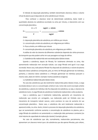 O método de depuração plasmática, também denominado clearance, indica o volume
virtual de plasma que é depurado de certa substância por minuto.
Para conhecer o clearance renal de determinada substância, basta medir a
quantidade absoluta da substância excretada na urina por minuto, e relacioná-la com sua
concentração plasmática.
U x V mg/ml x ml/min
C = ________________ = ___________________ = ml/min
P mg/ml
Onde:
C= depuração plasmática da substância, em mililitros por minuto
U= concentração urinária da substância, em miligramas por mililitro
V= fluxo urinário, em mililitros por minuto
P= concentração plasmática da substância, em miligramas por mililitro
A análise do valor do clearance de diferentes substâncias depende dos vários processos
de transporte que elas podem sofrer em suas passagens ao longo do néfron.
7.1 Substância não reabsorvida nem secretada pelos túbulos renais:
Quando a substância, depois de filtrada, for totalmente eliminada na urina, não
apresentando reabsorção nem secreção tubular, sua carga filtrada será igual à sua carga
excretada. Nesse caso, todo plasma filtrado fica depurado da substância; o volume de plasma
depurado desta substância corresponde, pois, ao ritmo de filtração glomerular do indivíduo,
portanto, o clearance desta substância e a filtração glomerular do indivíduo possuem o
mesmo valor, dado em ml/min. Exemplo: inulina (substância exógena).
7.2 Substância reabsorvida pelo túbulo renais:
No caso das substâncias que são totalmente reabsorvidas pelos túbulos renais, a carga
excretada destas é zero e a concentração urinária é nula. Como não ocorre excreção urinária
da substância, o plasma do indivíduo não fica depurado da substância, ou seja, o clearance da
substância é zero. A carga filtrada da substância é totalmente reabsorvida e volta ao plasma.
Caso a substância, que é totalmente reabsorvida, apresente um mecanismo de
reabsorção que envolve um carregador, sua reabsorção pode ser limitada caso seu
mecanismo de transporte tubular saturar, como acontece no caso de aumento de sua
concentração plasmática . Neste caso, a substância não será totalmente reabsorvida e
aparecerá então, na urina. Assim, iniciará o processo de depuração plasmática da substáncia,
que vai aumentando conforme aumenta a concentração da substância no plasma, pois a
carga filtrada da substância vai aumentando e a reabsorção dela permanece constante (no
nível máximo de capacidade de reabsorção tubular). Exemplo: glicose.
No caso de substâncias que são, normalmente, reabsorvidas parcialmente, elas
apresentam um clearance menor que o de substâncias que são apenas filtradas, pois voltam,
 