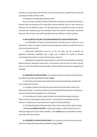 em parte, ao sangue após serem filtradas. Para estas substâncias a carga filtrada é maior que
sua carga excretada. Exemplo: sódio.
7.3 Substância secretada pelos túbulos renais:
No caso em que a substância, além de filtrada for totalmente secretada pelos túbulos, o
clearance dela corresponde ao fluxo plasmático renal do indíviduo. Este é o valor máximo de
clearance de uma substância, pois o rim não pode depurar mais plasma do que o total que
circula por ele. Substâncias que são secretadas através dos túbulos renais podem apresentar
clearance maior do que o valor da filtração glomerular do indivíduo. Exemplo: potássio.
8- REGULAÇÃO DE VOLUME E DA OSMOLARIDADE DO FLUIDO EXTRACELULAR
A osmolaridade do fluido extracelular-plasma é mantida entre os valores de 275 a
290mOsm/L, sendo o íon sódio o determinador principal dessa variável, considerando ser ele
o íon mais abundante do LEC.
Diariamente produzimos cerca de 1,5 litro de urina, que são excretados do
organismo eliminando catabólitos, íons e água, com o objetivo de manter as devidas
concentrações dos solutos e volume total de líquidos corporais.
Dependendo da ingestão de água (líquidos e alimentos) e das perdas por sudorese,
difusão pela pele, respiração e pelas fezes, os rins formam urina em maior ou menor volume,
menos ou mais concentrada. A concentração e diluição urinária são processos regulados por
hormônio.
8.1 EXCREÇÃO DE URINA DILUÍDA: o rim continua a reabsorver solutos enquanto deixa
de reabsorver grandes quantidades de água. Como?
1⇒ Ocorre fluxo de líquido tubular pelo túbulo proximal (osmolaridade 300mOsm/l) –
ocorre reabsorção isotônica;
2⇒ O líquido (isotônico) flui pelo ramo descendente da alça de Henle, onde ocorre
reabsorção de água⇒ acontece o aumento da osmolaridade do fluido tubular na medida que
alcança a medula interna (equilíbrio com o interstício);
3⇒ Na medida que o líquido tubular flui pelo ramo ascendente espesso da alça de
Henle acontece a reabsorção de sódio e cloreto⇒ diminuição da osmolaridade do fluido
tubular, na medida que vai ascendendo para a região cortical (100mOsm/l);
4⇒ O líquido (hipotônico) flui pelo túbulo distal, onde a reabsorção de sódio continua.
5- No caso de AUSÊNCIA DE ADH: a reabsorção de água no túbulo distal é menor e o
fluido que segue para o ducto coleto é diluído ⇒ urina diluída (baixa osmolaridade urinária),
associada a alto fluxo urinário;
8.2 EXCREÇÃO DE URINA CONCENTRADA: o rim continua a excretar solutos enquanto
aumenta a reabsorção de grandes quantidades de água. Como?
 