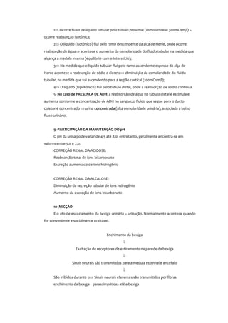 1⇒ Ocorre fluxo de líquido tubular pelo túbulo proximal (osmolaridade 300mOsm/l) –
ocorre reabsorção isotônica;
2⇒ O líquido (isotônico) flui pelo ramo descendente da alça de Henle, onde ocorre
reabsorção de água⇒ acontece o aumento da osmolaridade do fluido tubular na medida que
alcança a medula interna (equilíbrio com o interstício);
3⇒ Na medida que o líquido tubular flui pelo ramo ascendente espesso da alça de
Henle acontece a reabsorção de sódio e cloreto⇒ diminuição da osmolaridade do fluido
tubular, na medida que vai ascendendo para a região cortical (100mOsm/l);
4⇒ O líquido (hipotônico) flui pelo túbulo distal, onde a reabsorção de sódio continua.
5- No caso de PRESENÇA DE ADH: a reabsorção de água no túbulo distal é estimula e
aumenta conforme a concentração de ADH no sangue; o fluido que segue para o ducto
coletor é concentrado ⇒ urina concentrada (alta osmolaridade urinária), associada a baixo
fluxo urinário.
9 -PARTICIPAÇÃO DA MANUTENÇÃO DO pH
O pH da urina pode variar de 4,5 até 8,0, entretanto, geralmente encontra-se em
valores entre 5,0 e 7,0.
CORREÇÃO RENAL DA ACIDOSE:
Reabsorção total de íons bicarbonato
Excreção aumentada de íons hidrogênio
CORREÇÃO RENAL DA ALCALOSE:
Diminuição da secreção tubular de íons hidrogênio
Aumento da excreção de íons bicarbonato
10- MICÇÃO
É o ato de esvaziamento da bexiga urinária – urinação. Normalmente acontece quando
for conveniente e socialmente aceitável.
Enchimento da bexiga
⇓
Excitação de receptores de estiramento na parede da bexiga
⇓
Sinais neurais são transmitidos para a medula espinhal e encéfalo
⇓
São inibidos durante o⇒ Sinais neurais eferentes são transmitidos por fibras
enchimento da bexiga parassimpáticas até a bexiga
 