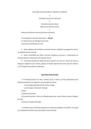 (excitação do parassimpático e inibição do simpático)
⇓
Contração muscular (m. detrusor)
⇓
Aumenta a pressão vesical
Abertura do esfíncter interno
⇓
Abertura do esfíncter externo (controle voluntário)
⇓
A contração dos músculos abdominais ⇒ Micção
e o abaixamento do diafragma favorecem
o processo de eliminação da urina
• Sinais inibitórios do encéfalo ao esfíncter externo, impedem a passagem da urina e,
conseqüentemente a micção.
• Sinais transmitidos por fibras nervosas simpáticas provocam o relaxamento do
músculo detrusor e fechamento do esfíncter interno.
• A primeira sensação de desejo de urinar aparece com 150 mL a 200mL de urina na
bexiga; ao chegar aos 300 a 400mL, aparece um desejo imperioso de urinar; aos 600 a 800mL
, as contrações são violentas e dolorosas.
QUESTÕES PARA ESTUDO
1- Um indivíduo possui um fluxo urinário (V) de 2 ml/min, um fluxo plasmático renal
(FPR) de 600ml/min e as seguintes concentrações de inulina
-concentração plasmática (P) de inulina= 10mg%
-concentração urinária (U)= 600mg%
Calcule:
a) Clearance da inulina.
b) É possível calcular o Ritmo de filtração glomerular a partir destes valores? Explique
por que.
b) Calcule a Fração de filtração
2- Considere que um indivíduo apresente um clearance de glicose de 5ml/min. Isto pode
ser considerado normal? Como você explica o fato ocorrido?
 