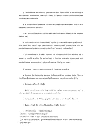 3- Considere que um indivíduo apresenta um RFG de 125ml/min e um clearance de
potássio de 140 ml/min. Como você explica o valor de clearance obtido, considerando que ele
foi maior que o valor do RFG.
4- Se uma substância apresentar clearance zero, podemos dizer que esta substância foi
totalmente reabsorvida? Justifique.
5- Se a carga filtrada de uma substância for maior do que sua carga excretada, podemos
concluir que:
6- Suponhamos que um indivíduo tenha ingerido grande quantidade de água (mais de 1
litro) no início da manhã. Logo após começou a produzir grande quantidade de urina e a
osmolaridade urinária não passou de 80 mOsm/litro. Como você explica o fato?
7- Um indivíduo parou de ingerir qualquer tipo de líquido às 20horas. No outro dia, às
9horas da manhã acordou, foi ao banheiro e eliminou uma urina concentrada, com
osmolaridade de 900mOsm/litro. Explique o fenômeno fisiológico ocorrido.
8- Justifique a importância do mecanismo de concentração urinária.
9- O uso de diurético produz aumento do fluxo urinário e perda de líquido (além de
eletrólitos). Explique por que esse recurso é utilizado como mecanismo redutor da PA.
10- Explique o reflexo de micção.
11- Qual é normalmente o valor do pH urinário e explique o que acontece com o pH da
urina quando o indivíduo apresentar uma acidose metabólica.
12- Explique o efeito da PTH e do peptídio natriurético atrial sobre a função renal.
13- Qual é a função dos néfrons? Quais são as funções dos rins?
14-Sobre a ingestão e perda diária de água:
a)quais são as principais fontes de água?
b)quais são as perdas de água consideradas insensíveis?
c)Um indivíduo que sofre uma queimadura extensa corre sério risco de sofrer desidratação.
Explique por que.
 