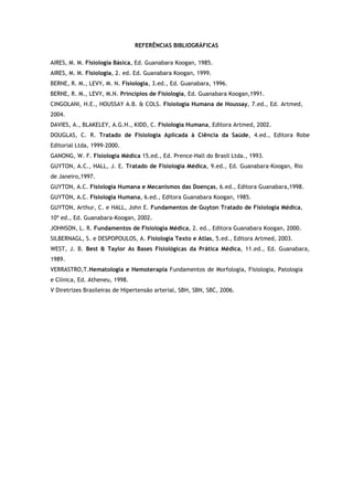 REFERÊNCIAS BIBLIOGRÁFICAS
AIRES, M. M. Fisiologia Básica, Ed. Guanabara Koogan, 1985.
AIRES, M. M. Fisiologia, 2. ed. Ed. Guanabara Koogan, 1999.
BERNE, R. M., LEVY, M. N. Fisiologia, 3.ed., Ed. Guanabara, 1996.
BERNE, R. M., LEVY, M.N. Princípios de Fisiologia, Ed. Guanabara Koogan,1991.
CINGOLANI, H.E., HOUSSAY A.B. & COLS. Fisiologia Humana de Houssay, 7.ed., Ed. Artmed,
2004.
DAVIES, A., BLAKELEY, A.G.H., KIDD, C. Fisiologia Humana, Editora Artmed, 2002.
DOUGLAS, C. R. Tratado de Fisiologia Aplicada à Ciência da Saúde, 4.ed., Editora Robe
Editorial Ltda, 1999-2000.
GANONG, W. F. Fisiologia Médica 15.ed., Ed. Prence-Hall do Brasil Ltda., 1993.
GUYTON, A.C., HALL, J. E. Tratado de Fisiologia Médica, 9.ed., Ed. Guanabara-Koogan, Rio
de Janeiro,1997.
GUYTON, A.C. Fisiologia Humana e Mecanismos das Doenças, 6.ed., Editora Guanabara,1998.
GUYTON, A.C. Fisiologia Humana, 6.ed., Editora Guanabara Koogan, 1985.
GUYTON, Arthur, C. e HALL, John E. Fundamentos de Guyton Tratado de Fisiologia Médica,
10ª ed., Ed. Guanabara-Koogan, 2002.
JOHNSON, L. R. Fundamentos de Fisiologia Médica, 2. ed., Editora Guanabara Koogan, 2000.
SILBERNAGL, S. e DESPOPOULOS, A. Fisiologia Texto e Atlas, 5.ed., Editora Artmed, 2003.
WEST, J. B. Best & Taylor As Bases Fisiológicas da Prática Médica, 11.ed., Ed. Guanabara,
1989.
VERRASTRO,T.Hematologia e Hemoterapia Fundamentos de Morfologia, Fisiologia, Patologia
e Clínica, Ed. Atheneu, 1998.
V Diretrizes Brasileiras de Hipertensão arterial, SBH, SBN, SBC, 2006.
 