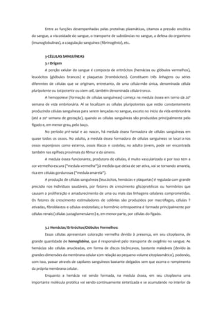 Entre as funções desempenhadas pelas proteínas plasmáticas, citamos a pressão oncótica
do sangue, a viscosidade do sangue, o transporte de substâncias no sangue, a defesa do organismo
(imunoglobulinas), a coagulação sanguínea (fibrinogênio), etc.
3-CÉLULAS SANGUÍNEAS
3.1 Origem
A porção celular do sangue é composta de eritrócitos (hemácias ou glóbulos vermelhos),
leucócitos (glóbulos brancos) e plaquetas (trombócitos). Constituem três linhagens ou séries
diferentes de células que se originam, entretanto, de uma célula-mãe única, denominada célula
pluripotente ou totipotente ou stem cell, também denominada célula-tronco.
A hemopoiese (formação de células sanguíneas) começa na medula óssea em torno da 20ª
semana de vida embrionária. Aí se localizam as células pluripotentes que estão constantemente
produzindo células sanguíneas para serem lançadas no sangue, exceto no início da vida embrionária
(até a 20ª semana de gestação), quando as células sanguíneas são produzidas principalmente pelo
fígado e, em menor grau, pelo baço.
No período pré-natal e ao nascer, há medula óssea formadora de células sanguíneas em
quase todos os ossos. No adulto, a medula óssea formadora de células sanguíneas se loca i a nos
ossos esponjosos como esterno, ossos ilíacos e costelas; no adulto jovem, pode ser encontrada
também nas epífises proximais do fêmur e do úmero.
A medula óssea funcionante, produtora de células, é muito vascularizada e por isso tem a
cor vermelho-escura ("medula vermelha");à medida que deixa de ser ativa, vai se tornando amarela,
rica em células gordurosas ("medula amarela").
A produção de células sanguíneas (leucócitos, hemácias e plaquetas) é regulada com grande
precisão nos indivíduos saudáveis, por fatores de crescimento glicoprotéicos ou hormônios que
causam a proliferação e amadurecimento de uma ou mais das linhagens celulares comprometidas.
Os fatores de crescimento estimuladores de colônias são produzidos por macrófagos, células T
ativadas, fibroblastos e células endoteliais; o hormônio eritropoetina é formado principalmente por
células renais (células justaglomerulares) e, em menor parte, por células do fígado.
3.2 Hemácias/ Eritrócitos/Glóbulos Vermelhos:
Essas células apresentam coloração vermelha devido à presença, em seu citoplasma, de
grande quantidade de hemoglobina, que é responsável pelo transporte de oxigênio no sangue. As
hemácias são células anucleadas, em forma de discos bicôncavos, bastante maleáveis (devido às
grandes dimensões da membrana celular com relação ao pequeno volume citoplasmático), podendo,
com isso, passar através de capilares sanguíneos bastante delgados sem que ocorra o rompimento
da própria membrana celular.
Enquanto a hemácia vai sendo formada, na medula óssea, em seu citoplasma uma
importante molécula protéica vai sendo continuamente sintetizada e se acumulando no interior da
 