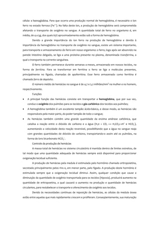 célula: a hemoglobina. Para que ocorra uma produção normal de hemoglobina, é necessário o íon
ferro no estado ferroso (Fe++
). Na falta deste íon, a produção de hemoglobina será comprometida
afetando o transporte de oxigênio no sangue. A quantidade total de ferro no organismo é, em
média, de 4 a 5g, dos quais 65% aproximadamente estão sob a forma de hemoglobina.
Devido a grande importância do íon ferro na produção de hemoglobina e devido à
importância da hemoglobina no transporte de oxigênio no sangue, existe um sistema importante,
para transporte e armazenamento do ferro em nosso organismo: o ferro, logo após ser absorvido na
parede intestino delgado, se liga a uma proteína presente no plasma, denominada transferrina, a
qual o transporta na corrente sanguínea.
O ferro também permanece durante semanas a meses, armazenado em nossos tecidos, na
forma de ferritina. Para se transformar em ferritina o ferro se liga a moléculas presentes,
principalmente no fígado, chamadas de apoferritina. Esse ferro armazenado como ferritina é
chamado ferro de depósito.
O número médio de hemácias no sangue é de 4,7 e 5,2 milhões/mm3
na mulher e no homem,
respectivamente.
Funções
• A principal função das hemácias consiste em transportar a hemoglobina, que por sua vez,
conduz o oxigênio dos pulmões para os tecidos e gás carbônico dos tecidos aos pulmões;
• A hemoglobina também é um excelente tampão ácido-básico, e desse modo, as hemácias são
responsáveis pela maior parte, do poder tampão de todo o sangue;
• As hemácias também contêm uma grande quantidade da enzima anidrase carbônica, que
catalisa a reação entre o dióxido de carbono e a água (H20 + CO2 ↔ H2CO3↔H+
e HCO3
-
),
aumentando a velocidade desta reação reversível, possibilitando que a água no sangue reaja
com grandes quantidades de dióxido de carbono, transportando-o assim até os pulmões, na
forma de íons bicarbonato HCO3
-.
.
Controle da produção de hemácias
A massa total de hemácias no sistema circulatório é mantida dentro de limites estreitos, de
tal modo que uma quantidade adequada de hemácias sempre está disponível para proporcionar
oxigenação tecidual suficiente.
A produção de hemácias pela medula é estimulada pelo hormônio chamado eritropoietina,
secretado principalmente pelos rins e, em menor parte, pelo fígado. A produção deste hormônio é
estimulada sempre que a oxigenação tecidual diminui. Assim, qualquer condição que cause a
diminuição da quantidade de oxigênio transportada para os tecidos (hipoxia), produzirá aumento na
quantidade de eritropoetina, a qual causará o aumento na produção e quantidade de hemácias
circulantes, para restabelecer o transporte e oferecimento de oxigênio aos tecidos.
Devido às necessidades contínuas de reposição de hemácias, as células da medula óssea
estão entre aquelas que mais rapidamente crescem e proliferam. Conseqüentemente, sua maturação
 