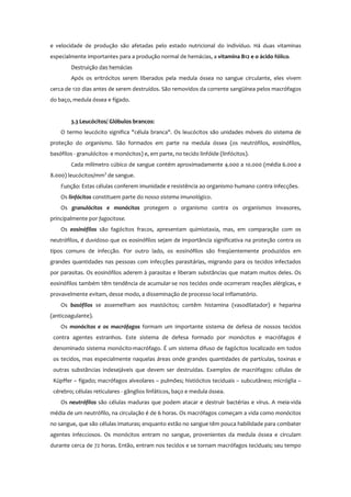 e velocidade de produção são afetadas pelo estado nutricional do indivíduo. Há duas vitaminas
especialmente importantes para a produção normal de hemácias, a vitamina B12 e o ácido fólico.
Destruição das hemácias
Após os eritrócitos serem liberados pela medula óssea no sangue circulante, eles vivem
cerca de 120 dias antes de serem destruídos. São removidos da corrente sangüínea pelos macrófagos
do baço, medula óssea e fígado.
3.3 Leucócitos/ Glóbulos brancos:
O termo leucócito significa "célula branca". Os leucócitos são unidades móveis do sistema de
proteção do organismo. São formados em parte na medula óssea (os neutrófilos, eosinófilos,
basófilos - granulócitos- e monócitos) e, em parte, no tecido linfóide (linfócitos).
Cada milímetro cúbico de sangue contém aproximadamente 4.000 a 10.000 (média 6.000 a
8.000) leucócitos/mm3
de sangue.
Função: Estas células conferem imunidade e resistência ao organismo humano contra infecções.
Os linfócitos constituem parte do nosso sistema imunológico.
Os granulócitos e monócitos protegem o organismo contra os organismos invasores,
principalmente por fagocitose.
Os eosinófilos são fagócitos fracos, apresentam quimiotaxia, mas, em comparação com os
neutrófilos, é duvidoso que os eosinófilos sejam de importância significativa na proteção contra os
tipos comuns de infecção. Por outro lado, os eosinófilos são freqüentemente produzidos em
grandes quantidades nas pessoas com infecções parasitárias, migrando para os tecidos infectados
por parasitas. Os eosinófilos aderem à parasitas e liberam substâncias que matam muitos deles. Os
eosinófilos também têm tendência de acumular-se nos tecidos onde ocorreram reações alérgicas, e
provavelmente evitam, desse modo, a disseminação de processo local inflamatório.
Os basófilos se assemelham aos mastócitos; contêm histamina (vasodilatador) e heparina
(anticoagulante).
Os monócitos e os macrófagos formam um importante sistema de defesa de nossos tecidos
contra agentes estranhos. Este sistema de defesa formado por monócitos e macrófagos é
denominado sistema monócito-macrófago. É um sistema difuso de fagócitos localizado em todos
os tecidos, mas especialmente naquelas áreas onde grandes quantidades de partículas, toxinas e
outras substâncias indesejáveis que devem ser destruídas. Exemplos de macrófagos: células de
Küpffer – fígado; macrófagos alveolares – pulmões; histiócitos teciduais – subcutâneo; micróglia –
cérebro; células reticulares - gânglios linfáticos, baço e medula óssea.
Os neutrófilos são células maduras que podem atacar e destruir bactérias e vírus. A meia-vida
média de um neutrófilo, na circulação é de 6 horas. Os macrófagos começam a vida como monócitos
no sangue, que são células imaturas; enquanto estão no sangue têm pouca habilidade para combater
agentes infecciosos. Os monócitos entram no sangue, provenientes da medula óssea e circulam
durante cerca de 72 horas. Então, entram nos tecidos e se tornam macrófagos teciduais; seu tempo
 