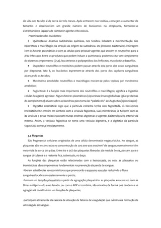 de vida nos tecidos é de cerca de três meses. Após entrarem nos tecidos, começam a aumentar de
tamanho e desenvolvem um grande número de lisossomos no citoplasma, tornando-se
extremamente capazes de combater agentes infecciosos.
Propriedades dos leucócitos:
• Quimiotaxia: diversas substâncias químicas, nos tecidos, induzem a movimentação dos
neutrófilos e macrófagos na direção da origem da substância. Os produtos bacterianos interagem
com os fatores plasmáticos e com as células para produzir agentes que atraem os neutrófilos para a
área infectada. Entre os produtos que podem induzir a quimiotaxia podemos citar um componente
do sistema complemento (C5a), leucotrienos e polipeptídios dos linfócitos, mastócitos e basófilos.
• Diapedese: neutrófilos e monócitos podem passar através dos poros dos vasos sanguíneos
por diapedese. Isto é, os leucócitos espremem-se através dos poros dos capilares sanguíneos
alcançando os tecidos;
• Movimento amebóide: neutrófilos e macrófagos movem-se pelos tecidos por movimento
amebóide;
• Fagocitose: é a função mais importante dos neutrófilos e macrófagos; significa a ingestão
celular do agente agressor. Alguns fatores plasmáticos (opsoninas: imunoglobulinas-IgG e proteínas
do complemento) atuam sobre as bactérias para torna-las “palatáveis” aos fagócitos(opsonização)
• Digestão enzimática: logo que a partícula estranha tenha sido fagocitada, os lisossomos
imediatamente entram em contato com a vesícula fagocítica, suas membranas se fundem com as
da vesícula e desse modo esvaziam muitas enzimas digestivas e agentes bactericidas no interior da
mesma. Assim, a vesícula fagocítica se torna uma vesícula digestiva, e a digestão da partícula
fagocitada começa imediatamente.
3.4 Plaquetas
São fragmentos celulares originados de uma célula denominada megacariócito. No sangue, as
plaquetas são encontradas na concentração de 200.000-400.000/mm3
de sangue; normalmente têm
meia-vida de cerca de 4 dias. Entre 60 e 75% das plaquetas liberadas da medula óssea, passam para o
sangue circulante e o restante fica, sobretudo, no baço.
As funções das plaquetas estão relacionadas com a hemostasia, ou seja, as plaquetas ou
trombócitos são componentes fundamentais na prevenção da perda de sangue:
-liberam substâncias vasoconstritoras que provocarão o espasmo vascular reduzindo o fluxo
sanguíneo local e conseqüentemente a perda;
-formam um tampão plaquetário a partir da agregação plaquetária: as plaquetas em contato com as
fibras colágenas do vaso lesado, ou com o ADP e trombina, são ativadas de forma que tendem a se
agregar até constituírem um tampão de plaquetas;
-participam ativamente da cascata de ativação de fatores de coagulação que culmina na formação de
um coágulo de sangue.
 