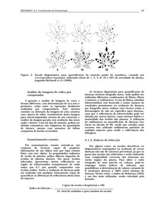 MICHEREFF, S.J. Fundamentos de Fitopatologia ... 97
Figura 3. Escala diagramática para quantificação da mancha parda da mandioca, causada por
Cercosporidium henningsii, indicando níveis de 1, 2, 4, 8, 16 e 32% de severidade da doença
[segundo Michereff et al. (1999)].
• Análise de imagens de vídeo por
computador
A geração e análise de imagens de cores e
formas diferentes, com determinação de sua área e
perímetro, estão entre as operações facilmente
realizadas por computadores. Este sistema
consiste na obtenção da imagem de uma amostra
com câmera de vídeo, transferência desta imagem
para microcomputador através de um conversor e
análise da imagem gerada com avaliação das áreas
sadia e doente. Com tal tipo de sistema, podem ser
obtidas estimativas não subjetivas da quantidade
de doença, mesmo com amostras de folhas
compostas de bordos recortados.
• Sensoriamento remoto
Por sensoriamento remoto entende-se um
conjunto de técnicas capaz de propiciar
informações de um objeto sem que haja contato
físico com este objeto. As propriedades radiantes
de tecido de plantas sadias diferem daquelas de
tecidos de plantas doentes. Em geral, tecidos
infectados apresentam menor reflectância na
região do infravermelho (comprimento de onda
maior que 0,7 µm) quando comparados com
tecidos sadios. Assim a avaliação de doenças pode
ser realizada com qualquer instrumento capaz de
quantificar as diferenças de reflectância desta faixa
do espectro.
As técnicas disponíveis para quantificação de
doenças incluem fotografia áerea, onde podem ser
utilizados diferentes combinações de filmes, filtros
e câmeras, e radiômetros. O uso de filmes coloridos
infravermelhos tem fornecido o maior número de
resultados promissores na avaliação de doenças
por fotografia aérea, embora esta técnica tenha a
desvantagem de não ser específica para doenças,
uma que a reflectância do infravermelho pode ser
afetada por outros fatores, como estresse hídrico e
maturidade dos tecidos das plantas. A utilização
de radiômetros na quantificação de doenças teve
início na década de 80, sendo que estudos mais
recentes têm utilizado radiômetros portáteis de
múltiplo espectro para medir a reflectância das
folhagens.
4.1.3. Índices de Infecção
Em alguns casos, as escalas descritivas ou
diagramáticas empregadas na avaliação de certas
doenças não são de natureza percentual, já que os
graus das escalas são arbitrários e estão indicando
uma complexidade crescente dos sintomas em
vários órgãos da planta. Para obter o valor
integrado de uma parcela ou cultura, pode-se
empregar vários índices de infecção, que
possibilitam a determinação de valores variando de
0 (nenhuma doença) a 100% (nível máximo de
doença). Dentre estes, o índice de Mckinney (1923)
é um dos mais utilizados, sendo calculado pela
fórmula:
Σ (grau da escala x freqüência) x 100
Índice de Infecção =
(no. total de unidades x grau máximo da escala)
 