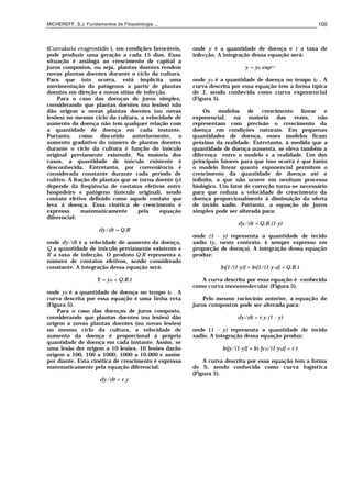 MICHEREFF, S.J. Fundamentos de Fitopatologia ... 100
(Curvularia eragrostidis ), em condições favoráveis,
pode produzir uma geração a cada 15 dias. Essa
situação é análoga ao crescimento de capital a
juros compostos, ou seja, plantas doentes rendem
novas plantas doentes durante o ciclo da cultura.
Para que isto ocorra, está implícita uma
movimentação do patógenos a partir de plantas
doentes em direção a novos sítios de infecção.
Para o caso das doenças de juros simples,
considerando que plantas doentes (ou lesões) não
dão origem a novas plantas doentes (ou novas
lesões) no mesmo ciclo da cultura, a velocidade de
aumento da doença não tem qualquer relação com
a quantidade de doença em cada instante.
Portanto, como discutido anteriormente, o
aumento gradativo do número de plantas doentes
durante o ciclo da cultura é função do inóculo
original previamente existente. Na maioria dos
casos, a quantidade de inóculo existente é
desconhecida. Entretanto, por conveniência é
considerada constante durante cada período de
cultivo. A fração de plantas que se torna doente (y)
depende da freqüência de contatos efetivos entre
hospedeiro e patógeno (inóculo original), sendo
contato efetivo definido como aquele contato que
leva á doença. Essa cinética de crescimento é
expressa matematicamente pela equação
diferencial:
dy/dt = Q.R
onde dy/dt é a velocidade de aumento da doença,
Q a quantidade de inóculo previamente existente e
R a taxa de infecção. O produto Q.R representa o
número de contatos efetivos, sendo considerado
constante. A integração dessa equação será:
Y = y0 + Q.R.t
onde y0 é a quantidade de doença no tempo t0 . A
curva descrita por essa equação é uma linha reta
(Figura 5).
Para o caso das doenças de juros composto,
considerando que plantas doentes (ou lesões) dão
origem a novas plantas doentes (ou novas lesões)
no mesmo ciclo da cultura, a velocidade de
aumento da doença é proporcional à própria
quantidade de doença em cada instante. Assim, se
uma lesão der origem a 10 lesões, 10 lesões darão
origem a 100, 100 a 1000, 1000 a 10.000 e assim
por diante. Esta cinética de crescimento é expressa
matematicamente pela equação diferencial:
dy/dt = r.y
onde y é a quantidade de doença e r a taxa de
infecção. A integração dessa equação será:
y = y0 expr.t
onde y0 é a quantidade de doença no tempo t0 . A
curva descrita por essa equação tem a forma típica
de J, sendo conhecida como curva exponencial
(Figura 5).
Os modelos de crescimento linear e
exponencial, na maioria das vezes, não
representam com precisão o crescimento da
doença em condições naturais. Em pequenas
quantidades de doença, esses modelos ficam
próximo da realidade. Entretanto, à medida que a
quantidade de doença aumenta, se eleva também a
diferença entre o modelo e a realidade. Um dos
principais fatores para que isso ocorra é que tanto
o modelo linear quanto exponencial permitem o
crescimento da quantidade de doença até o
infinito, o que não ocorre em nenhum processo
biológico. Um fator de correção torna-se necessário
para que reduza a velocidade de crescimento da
doença proporcionalmente à diminuição da oferta
de tecido sadio. Portanto, a equação de juros
simples pode ser alterada para:
dy/dt = Q.R.(1-y)
onde (1 - y) representa a quantidade de tecido
sadio (y, neste contexto, é sempre expresso em
proporção de doença). A integração dessa equação
produz:
ln[1/(1-y)] = ln[1/(1-y 0)] + Q.R.t
A curva descrita por essa equação é conhecida
como curva monomolecular (Figura 5).
Pelo mesmo raciocínio anterior, a equação de
juros compostos pode ser alterada para:
dy/dt = r.y.(1 - y)
onde (1 - y) representa a quantidade de tecido
sadio. A integração dessa equação produz:
ln[y/(1-y)] = ln [y0/(1-y0)] + r.t
A curva descrita por essa equação tem a forma
de S, sendo conhecida como curva logística
(Figura 5).
 
