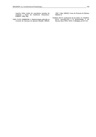 MICHEREFF, S.J. Fundamentos de Fitopatologia ... 102
mancha foliar tardia do amendoim: métodos da
avaliação e fontes da resistência. Patancheru:
ICRISAT, 1996. 20p.
VALE, F.X.R.; ZAMBOLIM, L. Epidemiologia aplicada ao
controle de doenças de plantas. Brasília: ABEAS,
1997. 118p. (ABEAS. Curso de Proteção de Plantas,
Módulo 5).
VALIELA, M.V.F. esatimación de los daños. In: VALIELA,
M.V.F. Introducción a la fitopatología. 3. ed.
Buenos Aires: INTA, 1978. v.3 (Hongos), p.142-152.
 