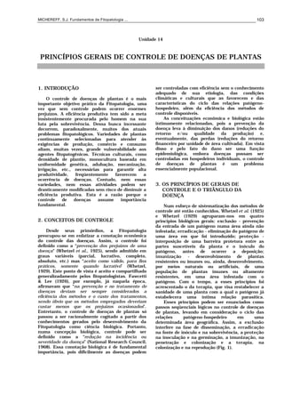 MICHEREFF, S.J. Fundamentos de Fitopatologia ... 103
Unidade 14
PRINCÍPIOS GERAIS DE CONTROLE DE DOENÇAS DE PLANTAS
1. INTRODUÇÃO
O controle de doenças de plantas é o mais
importante objetivo prático da Fitopatologia, uma
vez que sem controle podem ocorrer enormes
prejuízos. A eficiência produtiva tem sido a meta
insistentemente procurada pelo homem na sua
luta pela sobrevivência. Dessa busca incessante
decorrem, paradoxalmente, muitos dos atuais
problemas fitopatológicos. Variedades de plantas
continuamente selecionadas para atender às
exigências de produção, comércio e consumo
aliam, muitas vezes, grande vulnerabilidade aos
agentes fitopatogênicos. Técnicas culturais, como
densidade de plantio, monocultura baseada em
uniformidade genética, adubação, mecanização,
irrigação, etc., necessárias para garantir alta
produtividade, freqüentemente favorecem a
ocorrência de doenças. Contudo, nem essas
variedades, nem essas atividades podem ser
drasticamente modificadas sem risco de diminuir a
eficiência produtiva. Esta é a razão porque o
controle de doenças assume importância
fundamental.
2. CONCEITOS DE CONTROLE
Desde seus primórdios, a Fitopatologia
preocupou-se em enfatizar a conotação econômica
do controle das doenças. Assim, o controle foi
definido como a “prevenção dos prejuízos de uma
doença" (Whetzel et al., 1925), sendo admitido em
graus variáveis (parcial, lucrativo, completo,
absoluto, etc.) mas “aceito como válido, para fins
práticos, somente quando lucrativo” (Whetzel,
1929). Este ponto de vista é aceito e compartilhado
generalizadamente pelos fitopatologistas. Fawcetti
& Lee (1926), por exemplo, já naquela época,
afirmavam que “na prevenção e no tratamento de
doenças deviam ser sempre considerados a
eficiência dos métodos e o custo dos tratamentos,
sendo óbvio que os métodos empregados deveriam
custar menos que os prejuízos ocasionados”.
Entretanto, o controle de doenças de plantas só
passou a ser racionalmente cogitado a partir dos
conhecimentos gerados pelo desenvolvimento da
Fitopatologia como ciência biológica. Portanto,
numa concepção biológica, controle pode ser
definido como a “redução na incidência ou
severidade da doença” (National Research Council,
1968). Essa conotação biológica é de fundamental
importância, pois dificilmente as doenças podem
ser controladas com eficiência sem o conhecimento
adequado de sua etiologia, das condições
climáticas e culturais que as favorecem e das
características do ciclo das relações patógeno-
hospedeiro, além da eficiência dos métodos de
controle disponíveis.
As conceituações econômica e biológica estão
intimamente relacionadas, pois a prevenção da
doença leva à diminuição dos danos (reduções do
retorno e/ou qualidade da produção) e,
eventualmente, das perdas (reduções do retorno
financeiro por unidade de área cultivada). Em vista
disso e pelo fato do dano ser uma função
epidemiológica, embora doenças possam ser
controladas em hospedeiros individuais, o controle
de doenças de plantas é um problema
essencialmente populacional.
3. OS PRINCÍPIOS DE GERAIS DE
CONTROLE E O TRIÂNGULO DA
DOENÇA
Num esforço de sistematização dos métodos de
controle até então conhecidos, Whetzel et al. (1925)
e Whetzel (1929) agruparam-nos em quatro
princípios biológicos gerais: exclusão - prevenção
da entrada de um patógeno numa área ainda não
infestada; erradicação - eliminação do patógeno de
uma área em que foi introduzido; proteção -
interposição de uma barreira protetora entre as
partes suscetíveis da planta e o inóculo do
patógeno, antes de ocorrer a deposição;
imunização - desenvolvimento de plantas
resistentes ou imunes ou, ainda, desenvolvimento,
por meios naturais ou artificiais, de uma
população de plantas imunes ou altamente
resistentes, em uma área infestada com o
patógeno. Com o tempo, a esses princípios foi
acrescentado o da terapia, que visa restabelecer a
sanidade de uma planta com a qual o patógeno já
estabelecera uma íntima relação parasítica.
Esses princípios podem ser enunciados como
passos seqüenciais lógicos no controle de doenças
de plantas, levando em consideração o ciclo das
relações patógeno-hospedeiro em uma
determinada área geográfica. Assim, a exclusão
interfere na fase de disseminação, a erradicação
na fonte de inóculo e na sobrevivência, a proteção
na inoculação e na germinação, a imunização, na
penetração e colonização e a terapia, na
colonização e na reprodução (Fig. 1).
 